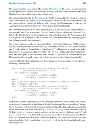 Einfache Formatierung mit CSS                                                            129


Die innerste Schicht einer Element-Box ist der Elementinhalt. Das kann – je nach Element
und Gegebenheiten – reiner Text sein oder ein bzw. mehrere andere Elemente oder eine
Mischung aus reinem Text und anderen Elementen.

Die nächste Schicht ist die des Innenabstands. Der Innenabstand ist der Abstand zwischen
dem Elementinhalt und dem Rahmen des Elements. Dieser bildet die nächste Schicht. Hat
ein Element keinen definierten Rahmen, d.h., beträgt die Rahmendicke 0, dann ist die
Außengrenze des Rahmens gleich der Außengrenze des Innenabstands.

Die äußerste Schicht bildet der Rand des Elements, d.h. der Abstand zu umgebenden Ele-
menten oder den Elternelementen. Hat ein Element keinen definierten Abstand, d.h.,
beträgt der Randabstand zu den umgebenden Elementen 0, dann ist die Außengrenze des
Rands gleich der Außengrenze des Rahmens und, falls dieser ebenfalls 0 beträgt, gleich
der Außengrenze des Innenabstands.

Wenn Sie beispielsweise für ein Element mithilfe von CSS eine Breite von 500 Pixel ange-
ben und außerdem einen Innenabstand des Elementinhalts von 10 Pixel, einen Rahmen
von 5 Pixel und einen Außenabstand (Rand) von 30 Pixel bestimmen, so sollte das sicht-
bare Element insgesamt eine Breite von 500 + (2 * 10) + (2 * 5) Pixel, also 530 Pixel einneh-
men. Der Rand geht in die Rechnung nicht mit ein, da er nicht die sichtbare Breite des
Elements beeinflusst, sondern nur eine »Lücke« zu umgebenden Elementen darstellt.

An einem Quelltextbeispiel und dessen Auswirkung im Browser wollen wir den Zusam-
menhang verdeutlichen:

   <div style="width:500px; padding:10px; border:solid black 5px;
               background-color:rgb(255,255,128)">
      <div style="font-size:32px;
                  background-color:rgb(128,128,255);
                  color:white">Elementinhalt</div>
   </div>
   <div style="width:530px; background-color:rgb(255,192,255); font-size:16px;
   font-weight:bold">530px</div>
   <div style="width:500px; padding:10px; border:solid black 5px;
               background-color:rgb(255,255,128); margin:30px">
      <div style="font-size:32px;
                  background-color:rgb(128,128,255);
                  color:white">Elementinhalt</div>
   </div>

Im Beispiel wird mit Bereichen, also div-Elementen gearbeitet. Diese haben den Vorteil,
dass sie vom Browser für Außenabstand (Rand), Rahmen und Innenabstand die Default-
Werte 0 erhalten und sich damit anzeigeneutral verhalten. Das Beispiel definiert zunächst
einen div-Bereich mit einer Breite von 500 Pixel (width:500px), einem Innenabstand von
10 Pixel (padding:10px) und einem schwarzen durchgezogenen Rahmen von 5 Pixel
(border:solid black 5px). Innerhalb davon wird ein weiterer div-Bereich notiert. Dieser
stellt den Elementinhalt des zuvor definierten Bereichs dar. Beide div-Bereiche erhalten
unterschiedliche Hintergrundfarben (background-color), damit sie sich optisch gut unter-
scheiden lassen.
 