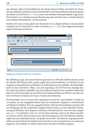 130                                                         4   Basiswissen HTML und CSS


Als Nächstes folgt ein Kontrollbereich. Bei diesem Bereich bleiben alle Werte für Innen-
abstand, Rahmen und Rand auf dem Default-Wert 0. Der Kontrollbereich bekommt jedoch
eine Breite von 530 Pixel (width:530px) sowie eine sichtbare Hintergrundfarbe zugewiesen.
Damit dient er zur Verifizierung der Berechnung, dass sich beim davor notierten Bereich
eine sichtbare Elementbreite von 530 errechnet.

Zuletzt wird noch mal das gleiche div-Konstrukt wie zu Beginn definiert, diesmal jedoch
zusätzlich mit 30 Pixel Rand an allen vier Seiten (margin:30px). Der folgende Screenshot
zeigt die Wirkung im Browser.




Abbildung 4.29: Boxmodell-Test im Browser

Die Abbildung zeigt, dass unsere Rechnung korrekt war: Obwohl als Breite für den ersten
div-Bereich 500 Pixel gewählt wurden, ergibt sich eine Gesamtbreite von 530 Pixel, da die
Angaben zu Innenabstand und Rahmen in die Berechnung mit einfließen. Der Kontrollbe-
reich mit dem Textinhalt »530px«, der eine Eigenlänge von 530 Pixel hat, bestätigt dies.
Der untere div-Bereich schließlich, der eine Kopie des obersten mit zusätzlich definiertem
Rand von 30 Pixel darstellt, ist um 30 Pixel zum Inhalt oberhalb und 30 Pixel von links ent-
fernt. Der Rand ist einfach eine Lücke zwischen den Elementen.

Das Boxmodell, wie es in dieser Form spezifiziert ist, hat Vor- und Nachteile. Vorteile hat
es insofern, als eine angegebene Breite nicht mit zusätzlichen Angaben zu Innenabstand
und Rahmen kollidiert. D.h. die angegebene Breite steht dem Elementinhalt auf jeden Fall
zur Verfügung und die zusätzlichen Angaben führen einfach zu einer faktischen Verbrei-
terung des Elements. Zum Ärgernis wird dieses Verhalten jedoch, wenn mit einer Angabe
wie width:100% gearbeitet wird, um z.B. das Browserfenster exakt in der Breite auszufül-
len. Soll ein solches Element dann noch einen Innenabstand und/oder Rahmen erhalten,
ergibt sich eine tatsächliche Breite, die größer ist als 100%. Der Browser zeigt Quer-Scroll-
balken an und die Breite des Inhalts ist etwas breiter als das Anzeigefenster, was nicht sehr
elegant ist. Nur mithilfe von Hacks (Tricks) lässt sich dieses Problem umgehen.
 