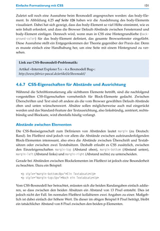 Einfache Formatierung mit CSS                                                           131


Zuletzt soll noch eine Ausnahme beim Boxmodell angesprochen werden: das body-Ele-
ment. In Abbildung 4.25 auf Seite 126 haben wir die Ausdehnung des body-Elements
visualisiert. Dabei hat sich gezeigt, dass das body-Element so viel Höhe einnimmt, wie es
sein Inhalt erfordert, und dass die Browser Default-Abstände zwischen Fensterrand und
body-Element einfügen. Dennoch wird, wenn man in CSS eine Hintergrundfarbe (back-
ground-color) für das body-Element definiert, das gesamte Browserfenster eingefärbt.
Diese Ausnahme stellt ein Entgegenkommen der Theorie gegenüber der Praxis dar. Denn
es musste einfach eine Handhabung her, um eine Seite mit einem Hintergrund zu ver-
sehen.


 Link zur CSS-Boxmodell-Problematik:

 Artikel »Internet Explorer 5.x – 6.x Boxmodell Bug«:
 http://www.fabrice-pascal.de/artikel/ie5boxmodel/


4.6.7 CSS-Eigenschaften für Abstände und Ausrichtung
Während die Schriftformatierung alle sichtbaren Elemente betrifft, sind die nachfolgend
vorgestellten CSS-Eigenschaften vornehmlich für Block-Elemente gedacht. Zwischen
Überschriften und Text sind oft andere als die vom Browser gewählten Default-Abstände
oben und unten wünschenswert. Absätze sollen möglicherweise auch mal eingerückt
werden und das Standard-Feature der Textausrichtung, also linksbündig, zentriert, rechts-
bündig und Blocksatz, wird ebenfalls häufig verlangt.

Abstände zwischen Elementen
Die CSS-Basiseigenschaft zum Definieren von Abständen lautet margin (zu Deutsch:
Rand). Im Fließtext sind jedoch vor allem die Abstände zwischen aufeinanderfolgenden
Block-Elementen interessant, also etwa die Abstände zwischen Überschrift und Textab-
sätzen oder zwischen zwei Textabsätzen. Deshalb erlaubt es CSS zusätzlich, zwischen
den Einzeleigenschaften margin-top (Abstand oben), margin-bottom (Abstand unten),
margin-left (Abstand links) und margin-right (Abstand rechts) zu unterscheiden.

Gerade bei Abständen zwischen Blockelementen im Fließtext ist jedoch eine Besonderheit
zu beachten. Dazu ein Beispiel:

   <p style="margin-bottom:8px">Ein Textabsatz</p>
   <p style="margin-top:5px">Noch ein Textabsatz</p>

Vom CSS-Boxmodell her betrachtet, müssten sich die beiden Randangaben einfach addie-
ren, so dass zwischen den beiden Absätzen ein Abstand von 13 Pixel entsteht. Dies ist
jedoch nicht der Fall. Im normalen Fließtext kollabieren zwei Angaben zu einer. Maßgeb-
lich ist dabei einfach der höhere Wert. Da dieser im obigen Beispiel 8 Pixel beträgt, bleibt
ein tatsächlicher Abstand von 8 Pixel zwischen den beiden p-Elementen.
 
