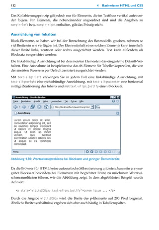 132                                                         4   Basiswissen HTML und CSS


Das Kollabierungsprinzip gilt jedoch nur für Elemente, die im Textfluss vertikal aufeinan-
der folgen. Für Elemente, die nebeneinander angeordnet sind und die Angaben zu
margin-left bzw. margin-right enthalten, gilt das Prinzip nicht.


Ausrichtung von Inhalten
Block-Elemente, so haben wir bei der Betrachtung des Boxmodells gesehen, nehmen so
viel Breite ein wie verfügbar ist. Der Elementinhalt eines solchen Elements kann innerhalb
dieser Breite links, zentriert oder rechts ausgerichtet werden. Text kann außerdem als
Blocksatz ausgerichtet werden:

Die linksbündige Ausrichtung ist bei den meisten Elementen das eingestellte Default-Ver-
halten. Eine Ausnahme ist beispielsweise das th-Element für Tabellenkopfzellen, die von
den meisten Browsern per Default zentriert ausgerichtet werden.

Mit text-align:left erzwingen Sie in jedem Fall eine linksbündige Ausrichtung, mit
text-align:right eine rechtsbündige Ausrichtung, mit text-align:center eine horizontal
mittige Zentrierung des Inhalts und mit text-align:justify einen Blocksatz.




Abbildung 4.30: Wortabstandprobleme bei Blocksatz und geringer Elementbreite

Da die Browser für HTML keine automatische Silbentrennung anbieten, kann ein erzwun-
gener Blocksatz besonders bei Elementen mit begrenzter Breite zu unschönen Wortzwi-
schenraumlücken führen, wie die Abbildung zeigt. In dem abgebildeten Beispiel wurde
definiert:

      <p style="width:200px; text-align:justify">Lorem ipsum ... </p>

Durch die Angabe width:200px wird die Breite des p-Elements auf 200 Pixel begrenzt.
Ähnliche Breitenverhältnisse ergeben sich aber auch häufig in Tabellenspalten.
 