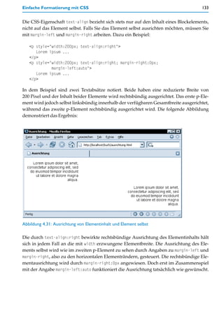 Einfache Formatierung mit CSS                                                        133


Die CSS-Eigenschaft text-align bezieht sich stets nur auf den Inhalt eines Blockelements,
nicht auf das Element selbst. Falls Sie das Element selbst ausrichten möchten, müssen Sie
mit margin-left und margin-right arbeiten. Dazu ein Beispiel:

   <p style="width:200px; text-align:right">
      Lorem ipsum ...
   </p>
   <p style="width:200px; text-align:right; margin-right:0px;
             margin-left:auto">
      Lorem ipsum ...
   </p>

In dem Beispiel sind zwei Textabsätze notiert. Beide haben eine reduzierte Breite von
200 Pixel und der Inhalt beider Elemente wird rechtsbündig ausgerichtet. Das erste p-Ele-
ment wird jedoch selbst linksbündig innerhalb der verfügbaren Gesamtbreite ausgerichtet,
während das zweite p-Element rechtsbündig ausgerichtet wird. Die folgende Abbildung
demonstriert das Ergebnis:




Abbildung 4.31: Ausrichtung von Elementinhalt und Element selbst

Die durch text-align:right bewirkte rechtsbündige Ausrichtung des Elementinhalts hält
sich in jedem Fall an die mit width erzwungene Elementbreite. Die Ausrichtung des Ele-
ments selbst wird wie im zweiten p-Element zu sehen durch Angaben zu margin-left und
margin-right, also zu den horizontalen Elementrändern, gesteuert. Die rechtsbündige Ele-
mentausrichtung wird durch margin-right:0px angewiesen. Doch erst im Zusammenspiel
mit der Angabe margin-left:auto funktioniert die Ausrichtung tatsächlich wie gewünscht.
 