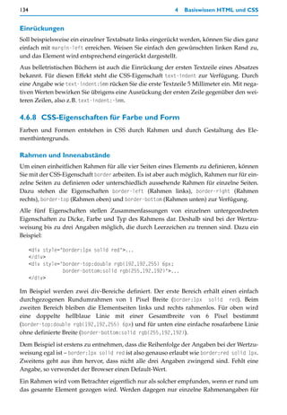 134                                                       4   Basiswissen HTML und CSS


Einrückungen
Soll beispielsweise ein einzelner Textabsatz links eingerückt werden, können Sie dies ganz
einfach mit margin-left erreichen. Weisen Sie einfach den gewünschten linken Rand zu,
und das Element wird entsprechend eingerückt dargestellt.
Aus belletristischen Büchern ist auch die Einrückung der ersten Textzeile eines Absatzes
bekannt. Für diesen Effekt steht die CSS-Eigenschaft text-indent zur Verfügung. Durch
eine Angabe wie text-indent:5mm rücken Sie die erste Textzeile 5 Millimeter ein. Mit nega-
tiven Werten bewirken Sie übrigens eine Ausrückung der ersten Zeile gegenüber den wei-
teren Zeilen, also z.B. text-indent:-5mm.

4.6.8 CSS-Eigenschaften für Farbe und Form
Farben und Formen entstehen in CSS durch Rahmen und durch Gestaltung des Ele-
menthintergrunds.

Rahmen und Innenabstände
Um einen einheitlichen Rahmen für alle vier Seiten eines Elements zu definieren, können
Sie mit der CSS-Eigenschaft border arbeiten. Es ist aber auch möglich, Rahmen nur für ein-
zelne Seiten zu definieren oder unterschiedlich aussehende Rahmen für einzelne Seiten.
Dazu stehen die Eigenschaften border-left (Rahmen links), border-right (Rahmen
rechts), border-top (Rahmen oben) und border-bottom (Rahmen unten) zur Verfügung.
Alle fünf Eigenschaften stellen Zusammenfassungen von einzelnen untergeordneten
Eigenschaften zu Dicke, Farbe und Typ des Rahmens dar. Deshalb sind bei der Wertzu-
weisung bis zu drei Angaben möglich, die durch Leerzeichen zu trennen sind. Dazu ein
Beispiel:

      <div style="border:1px solid red">...
      </div>
      <div style="border-top:double rgb(192,192,255) 6px;
                  border-bottom:solid rgb(255,192,192)">...
      </div>

Im Beispiel werden zwei div-Bereiche definiert. Der erste Bereich erhält einen einfach
durchgezogenen Rundumrahmen von 1 Pixel Breite (border:1px solid red). Beim
zweiten Bereich bleiben die Elementseiten links und rechts rahmenlos. Für oben wird
eine doppelte hellblaue Linie mit einer Gesamtbreite von 6 Pixel bestimmt
(border-top:double rgb(192,192,255) 6px) und für unten eine einfache rosafarbene Linie
ohne definierte Breite (border-bottom:solid rgb(255,192,192)).

Dem Beispiel ist erstens zu entnehmen, dass die Reihenfolge der Angaben bei der Wertzu-
weisung egal ist – border:1px solid red ist also genauso erlaubt wie border:red solid 1px.
Zweitens geht aus ihm hervor, dass nicht alle drei Angaben zwingend sind. Fehlt eine
Angabe, so verwendet der Browser einen Default-Wert.

Ein Rahmen wird vom Betrachter eigentlich nur als solcher empfunden, wenn er rund um
das gesamte Element gezogen wird. Werden dagegen nur einzelne Rahmenangaben für
 