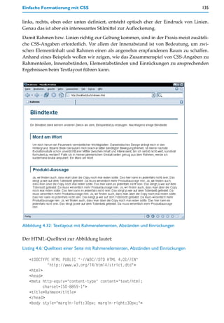 Einfache Formatierung mit CSS                                                        135


links, rechts, oben oder unten definiert, entsteht optisch eher der Eindruck von Linien.
Genau das ist aber ein interessantes Stilmittel zur Auflockerung.

Damit Rahmen bzw. Linien richtig zur Geltung kommen, sind in der Praxis meist zusätzli-
che CSS-Angaben erforderlich. Vor allem der Innenabstand ist von Bedeutung, um zwi-
schen Elementinhalt und Rahmen einen als angenehm empfundenen Raum zu schaffen.
Anhand eines Beispiels wollen wir zeigen, wie das Zusammenspiel von CSS-Angaben zu
Rahmenteilen, Innenabständen, Elementabständen und Einrückungen zu ansprechenden
Ergebnissen beim Textlayout führen kann.




Abbildung 4.32: Textlayout mit Rahmenelementen, Abständen und Einrückungen

Der HTML-Quelltext zur Abbildung lautet:

Listing 4.6: Quelltext einer Seite mit Rahmenelementen, Abständen und Einrückungen

   <!DOCTYPE HTML PUBLIC "-//W3C//DTD HTML 4.01//EN"
            "http://www.w3.org/TR/html4/strict.dtd">
   <html>
   <head>
   <meta http-equiv="content-type" content="text/html;
          charset=ISO-8859-1">
   <title>Rahmen</title>
   </head>
   <body style="margin-left:30px; margin-right:30px;">
 