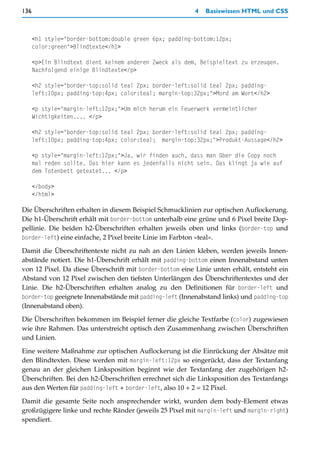 136                                                       4   Basiswissen HTML und CSS



      <h1 style="border-bottom:double green 6px; padding-bottom:12px;
      color:green">Blindtexte</h1>

      <p>Ein Blindtext dient keinem anderen Zweck als dem, Beispieltext zu erzeugen.
      Nachfolgend einige Blindtexte</p>

      <h2 style="border-top:solid teal 2px; border-left:solid teal 2px; padding-
      left:10px; padding-top:4px; color:teal; margin-top:32px;">Mord am Wort</h2>

      <p style="margin-left:12px;">Um mich herum ein Feuerwerk vermeintlicher
      Wichtigkeiten.... </p>

      <h2 style="border-top:solid teal 2px; border-left:solid teal 2px; padding-
      left:10px; padding-top:4px; color:teal; margin-top:32px;">Produkt-Aussage</h2>

      <p style="margin-left:12px;">Ja, wir finden auch, dass man über die Copy noch
      mal reden sollte. Das hier kann es jedenfalls nicht sein. Das klingt ja wie auf
      dem Totenbett getextet... </p>

      </body>
      </html>

Die Überschriften erhalten in diesem Beispiel Schmucklinien zur optischen Auflockerung.
Die h1-Überschrift erhält mit border-bottom unterhalb eine grüne und 6 Pixel breite Dop-
pellinie. Die beiden h2-Überschriften erhalten jeweils oben und links (border-top und
border-left) eine einfache, 2 Pixel breite Linie im Farbton »teal«.

Damit die Überschriftentexte nicht zu nah an den Linien kleben, werden jeweils Innen-
abstände notiert. Die h1-Überschrift erhält mit padding-bottom einen Innenabstand unten
von 12 Pixel. Da diese Überschrift mit border-bottom eine Linie unten erhält, entsteht ein
Abstand von 12 Pixel zwischen den tiefsten Unterlängen des Überschriftentextes und der
Linie. Die h2-Überschriften erhalten analog zu den Definitionen für border-left und
border-top geeignete Innenabstände mit padding-left (Innenabstand links) und padding-top
(Innenabstand oben).
Die Überschriften bekommen im Beispiel ferner die gleiche Textfarbe (color) zugewiesen
wie ihre Rahmen. Das unterstreicht optisch den Zusammenhang zwischen Überschriften
und Linien.

Eine weitere Maßnahme zur optischen Auflockerung ist die Einrückung der Absätze mit
den Blindtexten. Diese werden mit margin-left:12px so eingerückt, dass der Textanfang
genau an der gleichen Linksposition beginnt wie der Textanfang der zugehörigen h2-
Überschriften. Bei den h2-Überschriften errechnet sich die Linksposition des Textanfangs
aus den Werten für padding-left + border-left, also 10 + 2 = 12 Pixel.

Damit die gesamte Seite noch ansprechender wirkt, wurden dem body-Element etwas
großzügigere linke und rechte Ränder (jeweils 25 Pixel mit margin-left und margin-right)
spendiert.
 