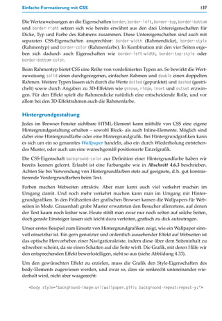 Einfache Formatierung mit CSS                                                           137


Die Wertzuweisungen an die Eigenschaften border, border-left, border-top, border-bottom
und border-right setzen sich wie bereits erwähnt aus den drei Untereigenschaften für
Dicke, Typ und Farbe des Rahmens zusammen. Diese Untereigenschaften sind auch mit
separaten CSS-Eigenschaften ansprechbar: border-width (Rahmendicke), border-style
(Rahmentyp) und border-color (Rahmenfarbe). In Kombination mit den vier Seiten erge-
ben sich dadurch auch Eigenschaften wie border-left-width, border-top-style oder
border-bottom-color.

Beim Rahmentyp bietet CSS eine Reihe von vordefinierten Typen an. So bewirkt die Wert-
zuweisung solid einen durchgezogenen, einfachen Rahmen und double einen doppelten
Rahmen. Weitere Typen lassen sich durch die Werte dotted (gepunktet) und dashed (gestri-
chelt) sowie durch Angaben zu 3D-Effekten wie groove, ridge, inset und outset erzwin-
gen. Für den Effekt spielt die Rahmendicke natürlich eine entscheidende Rolle, und vor
allem bei den 3D-Effektrahmen auch die Rahmenfarbe.

Hintergrundgestaltung
Jedes im Browser-Fenster sichtbare HTML-Element kann mithilfe von CSS eine eigene
Hintergrundgestaltung erhalten – sowohl Block- als auch Inline-Elemente. Möglich sind
dabei eine Hintergrundfarbe oder eine Hintergrundgrafik. Bei Hintergrundgrafiken kann
es sich um ein so genanntes Wallpaper handeln, also ein durch Wiederholung entstehen-
des Muster, oder auch um eine wunschgemäß positionierte Einzelgrafik.

Die CSS-Eigenschaft background-color zur Definition einer Hintergrundfarbe haben wir
bereits kennen gelernt. Erlaubt ist eine Farbangabe wie in Abschnitt 4.6.3 beschrieben.
Achten Sie bei Verwendung von Hintergrundfarben stets auf geeignete, d.h. gut kontras-
tierende Vordergrundfarben beim Text.

Farben machen Webseiten attraktiv. Aber man kann auch viel verkehrt machen im
Umgang damit. Und noch mehr verkehrt machen kann man im Umgang mit Hinter-
grundgrafiken. In den Frühzeiten der grafischen Browser kamen die Wallpapers für Web-
seiten in Mode. Grauenhaft grobe Muster erwarteten den Besucher allerortens, auf denen
der Text kaum noch lesbar war. Heute stößt man zwar nur noch selten auf solche Seiten,
doch gerade Einsteiger lassen sich leicht dazu verleiten, grafisch zu dick aufzutragen.

Unser erstes Beispiel zum Einsatz von Hintergrundgrafiken zeigt, wie ein Wallpaper sinn-
voll einsetzbar ist. Ein gern genutzter und ordentlich aussehender Effekt auf Webseiten ist
das optische Hervorheben einer Navigationsleiste, indem diese über dem Seiteninhalt zu
schweben scheint, da sie einen Schatten auf die Seite wirft. Die Grafik, mit deren Hilfe wir
den entsprechenden Effekt bewerkstelligen, sieht so aus (siehe Abbildung 4.33).

Um den gewünschten Effekt zu erzielen, muss die Grafik den Style-Eigenschaften des
body-Elements zugewiesen werden, und zwar so, dass sie senkrecht untereinander wie-
derholt wird, nicht aber waagerecht:

   <body style="background-image:url(wallpaper.gif); background-repeat:repeat-y;">
 