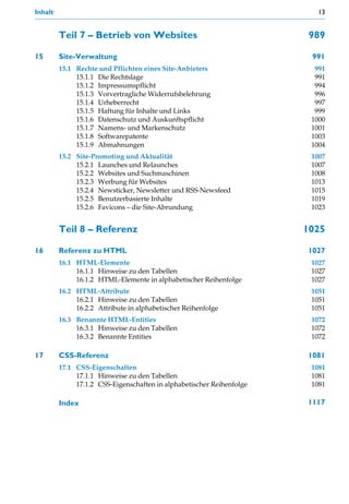 Inhalt                                                                    13


         Teil 7 – Betrieb von Websites                                  989

15       Site-Verwaltung                                                991
         15.1 Rechte und Pflichten eines Site-Anbieters                  991
              15.1.1 Die Rechtslage                                      991
              15.1.2 Impressumspflicht                                   994
              15.1.3 Vorvertragliche Widerrufsbelehrung                  996
              15.1.4 Urheberrecht                                        997
              15.1.5 Haftung für Inhalte und Links                       999
              15.1.6 Datenschutz und Auskunftspflicht                   1000
              15.1.7 Namens- und Markenschutz                           1001
              15.1.8 Softwarepatente                                    1003
              15.1.9 Abmahnungen                                        1004
         15.2 Site-Promoting und Aktualität                             1007
              15.2.1 Launches und Relaunches                            1007
              15.2.2 Websites und Suchmaschinen                         1008
              15.2.3 Werbung für Websites                               1013
              15.2.4 Newsticker, Newsletter und RSS-Newsfeed            1015
              15.2.5 Benutzerbasierte Inhalte                           1019
              15.2.6 Favicons – die Site-Abrundung                      1023


         Teil 8 – Referenz                                             1025

16       Referenz zu HTML                                              1027
         16.1 HTML-Elemente                                             1027
              16.1.1 Hinweise zu den Tabellen                           1027
              16.1.2 HTML-Elemente in alphabetischer Reihenfolge        1027
         16.2 HTML-Attribute                                            1051
              16.2.1 Hinweise zu den Tabellen                           1051
              16.2.2 Attribute in alphabetischer Reihenfolge            1051
         16.3 Benannte HTML-Entities                                    1072
              16.3.1 Hinweise zu den Tabellen                           1072
              16.3.2 Benannte Entities                                  1072

17       CSS-Referenz                                                  1081
         17.1 CSS-Eigenschaften                                         1081
              17.1.1 Hinweise zu den Tabellen                           1081
              17.1.2 CSS-Eigenschaften in alphabetischer Reihenfolge    1081

         Index                                                         1117
 