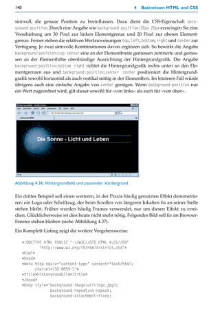 140                                                         4   Basiswissen HTML und CSS


sinnvoll, die genaue Position zu beeinflussen. Dazu dient die CSS-Eigenschaft back-
ground-position. Durch eine Angabe wie background-position:30px 20px erzwingen Sie eine
Verschiebung um 30 Pixel zur linken Elementgrenze und 20 Pixel zur oberen Element-
grenze. Ferner stehen die relativen Wertzuweisungen top, left, bottom, right und center zur
Verfügung. Je zwei sinnvolle Kombinationen davon ergänzen sich. So bewirkt die Angabe
background-position:top center eine an der Elementbreite gemessen zentrierte und gemes-
sen an der Elementhöhe obenbündige Ausrichtung der Hintergrundgrafik. Die Angabe
background-position:bottom right richtet die Hintergrundgrafik rechts unten an den Ele-
mentgrenzen aus und background-position:center center positioniert die Hintergrund-
grafik sowohl horizontal als auch vertikal mittig in der Elementbox. Im letzteren Fall würde
übrigens auch eine einfache Angabe von center genügen. Wenn background-position nur
ein Wert zugeordnet wird, gilt dieser sowohl für »von links« als auch für »von oben«.




Abbildung 4.36: Hintergrundbild und passender Vordergrund

Ein drittes Beispiel soll einen weiteren, in der Praxis häufig genutzten Effekt demonstrie-
ren: ein Logo oder Schriftzug, der beim Scrollen von längeren Inhalten fix an seiner Stelle
stehen bleibt. Früher wurden häufig Frames verwendet, nur um diesen Effekt zu errei-
chen. Glücklicherweise ist dies heute nicht mehr nötig. Folgendes Bild soll fix im Browser-
Fenster stehen bleiben (siehe Abbildung 4.37).

Ein Komplett-Listing zeigt die weitere Vorgehensweise:

      <!DOCTYPE HTML PUBLIC "-//W3C//DTD HTML 4.01//EN"
               "http://www.w3.org/TR/html4/strict.dtd">
      <html>
      <head>
      <meta http-equiv="content-type" content="text/html;
             charset=ISO-8859-1">
      <title>Hintergrundbild</title>
      </head>
      <body style="background-image:url(logo.jpg);
                    background-repeat:no-repeat;
                    background-attachment:fixed;
 
