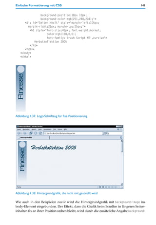 Einfache Formatierung mit CSS                                                          141


                 background-position:10px 10px;
                 background-color:rgb(251,240,204);">
      <div id="Seiteninhalt" style="margin-left:105px;
        margin-right:25px; margin-top:25px;">
         <h1 style="font-size:48px; font-weight:normal;
                     color:rgb(128,0,0);
                     font-family:'Brush Script MT',cursive">
             Herbstkollektion 2005
         </h1>
      </div>
   </body>
   </html>




Abbildung 4.37: Logo/Schriftzug für fixe Positionierung




Abbildung 4.38: Hintergrundgrafik, die nicht mit gescrollt wird

Wie auch in den Beispielen zuvor wird die Hintergrundgrafik mit background-image ins
body-Element eingebunden. Der Effekt, dass die Grafik beim Scrollen in längeren Seiten-
inhalten fix an ihrer Position stehen bleibt, wird durch die zusätzliche Angabe background-
 