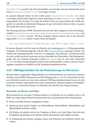 142                                                      4   Basiswissen HTML und CSS


attachment:fixed erreicht. Das Normalverhalten, also Scrollen mit dem Seiteninhalt, kann
durch background-attachment:scroll erzwungen werden.

In unserem Beispiel haben wir die Grafik durch background-position:10px 10px etwas
vom linken oberen Rand abgesetzt. Ferner definierten wir mit background-color eine Hin-
tergrundfarbe für die Seite, die exakt der hellsten Farbe am unteren Rand der Grafik ent-
spricht. So entsteht ein fließender Übergang, der gar nicht mehr erkennen lässt, wo genau
die Grafik ihre untere Grenze hat.

Der Hintergrund eines HTML-Elements lässt sich also über Angaben zu den Einzeleigen-
schaften background-color, background-image, background-position, background-repeat und
background-attachment steuern. All diese Angaben können jedoch auch in der Sammel-
eigenschaft background notiert werden. Dazu ein Beispiel:

      <div style="background:url("background.png") gray 50% no-repeat fixed">...</div>

In diesem Beispiel wird für einen div-Bereich eine dunkelgraue (gray) Hintergrundfarbe
festgelegt. Als Hintergrundgrafik soll die Datei background.png angezeigt werden. Die
Position der Hintergrundfarbe wird mit 50% angegeben. Das bedeutet: sowohl horizontal
als auch vertikal zentriert, gemessen an den Ausmaßen der Elementbox. Die Hintergrund-
grafik soll nur einmalig angezeigt werden (no-repeat) und sie soll nicht mitscrollen
(fixed). Da solche Sammelangaben jedoch leicht unübersichtlich wirken, sind die Einzel-
angaben zumindest in Hinblick auf die Lesbarkeit empfehlenswerter.


4.6.9 CSS-Eigenschaften für die Positionierung von Elementen
Mit den bisher vorgestellten Möglichkeiten von CSS beeinflussen wir nicht den normalen
Textfluss eines HTML-Dokuments, im CSS-Fachjargon als normal flow bezeichnet. In die-
sem Abschnitt werden wir nun unter anderem CSS-Eigenschaften kennen lernen, die den
normalen Textfluss außer Kraft setzen oder manipulieren. Dadurch ergeben sich Möglich-
keiten, die vor allem beim Design von Seitenlayouts mit CSS zum Tragen kommen.

Kontrolle von Breite und Höhe
Block-Elemente im normalen Textfluss nehmen so viel Breite ein wie möglich und so viel
Höhe wie nötig. Dieses Default-Verhalten lässt sich auf mehrfache Weise manipulieren:

   Breite und Höhe können vorgegeben werden.

   Spielraum kann durch Angabe von Mindestbreite, Maximalbreite, Mindesthöhe und
   Maximalhöhe definiert werden.

   Für Inhalte, die größer sind als die Vorgaben zu Breite und/oder Höhe, lässt sich eine
   Konfliktlösung festlegen (z.B. Inhalte einfach abschneiden oder Inhalte scrollen).

   In Verbindung mit anderen Angaben lassen sich Elemente mit definierter Breite aus-
   richten.
 