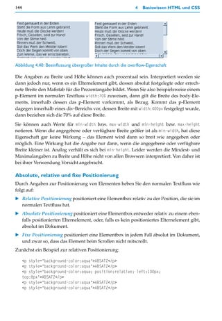 144                                                           4   Basiswissen HTML und CSS




Abbildung 4.40: Beeinflussung übergroßer Inhalte durch die overflow-Eigenschaft

Die Angaben zu Breite und Höhe können auch prozentual sein. Interpretiert werden sie
dann jedoch nur, wenn es ein Elternelement gibt, dessen absolut festgelegte oder errech-
nete Breite den Maßstab für die Prozentangabe bildet. Wenn Sie also beispielsweise einem
p-Element im normalen Textfluss width:70% zuweisen, dann gilt die Breite des body-Ele-
ments, innerhalb dessen das p-Element vorkommt, als Bezug. Kommt das p-Element
dagegen innerhalb eines div-Bereichs vor, dessen Breite mit width:400px festgelegt wurde,
dann beziehen sich die 70% auf diese Breite.

Sie können auch Werte für min-width bzw. max-width und min-height bzw. max-height
notieren. Wenn die angegebene oder verfügbare Breite größer ist als min-width, hat diese
Eigenschaft gar keine Wirkung – das Element wird dann so breit wie angegeben oder
möglich. Eine Wirkung hat die Angabe nur dann, wenn die angegebene oder verfügbare
Breite kleiner ist. Analog verhält es sich bei min-height. Leider werden die Mindest- und
Maximalangaben zu Breite und Höhe nicht von allen Browsern interpretiert. Von daher ist
bei ihrer Verwendung Vorsicht angebracht.

Absolute, relative und fixe Positionierung
Durch Angaben zur Positionierung von Elementen heben Sie den normalen Textfluss wie
folgt auf:
    Relative Positionierung positioniert eine Elementbox relativ zu der Position, die sie im
    normalen Textfluss hat.
    Absolute Positionierung positioniert eine Elementbox entweder relativ zu einem eben-
    falls positionierten Elternelement, oder, falls es kein positioniertes Elternelement gibt,
    absolut im Dokument.
    Fixe Positionierung positioniert eine Elementbox in jedem Fall absolut im Dokument,
    und zwar so, dass das Element beim Scrollen nicht mitscrollt.
Zunächst ein Beispiel zur relativen Positionierung:

      <p style="background-color:aqua">ABSATZ</p>
      <p style="background-color:aqua">ABSATZ</p>
      <p style="background-color:aqua; position:relative; left:100px;
      top:8px">ABSATZ</p>
      <p style="background-color:aqua">ABSATZ</p>
      <p style="background-color:aqua">ABSATZ</p>
 