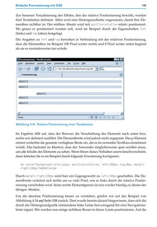 Einfache Formatierung mit CSS                                                           145


Zur besseren Visualisierung des Effekts, den die relative Positionierung bewirkt, werden
fünf Textabsätze definiert. Allen wird eine Hintergrundfarbe zugewiesen, damit ihre Ele-
mentbox sichtbar ist. Der mittlere Absatz wird mit position:relative relativ positioniert.
Wo genau er positioniert werden soll, wird im Beispiel durch die Eigenschaften left
(links) und top (oben) festgelegt.
Die Angaben zu left und top bewirken in Verbindung mit der relativen Positionierung,
dass die Elementbox im Beispiel 100 Pixel weiter rechts und 8 Pixel weiter unten beginnt
als sie es normalerweise tun würde.




Abbildung 4.41: Relative Positionierung eines Textabsatzes

Im Ergebnis fällt auf, dass der Browser die Verschiebung des Elements nach unten bzw.
rechts wie definiert ausführt. Die Elementbreite wird jedoch nicht angepasst. Das p-Element
nimmt weiterhin die gesamte verfügbare Breite ein, die es im normalen Textfluss einnehmen
würde. Das bedeutet im Klartext, dass der Anwender möglicherweise quer scrollen muss,
um alle Inhalte des Elements zu sehen. Wenn Ihnen dieses Verhalten unerwünscht erscheint,
dann könnten Sie es im Beispiel durch folgende Erweiterung korrigieren:

   <p style="background-color:aqua; position:relative; left:100px; top:8px; margin-
   right:100px">ABSATZ</p>

Durch margin-right:100px wird hier ein Gegengewicht zu left:100px geschaffen. Die Ele-
mentbreite verkürzt sich rechts um so viele Pixel, wie es links durch die relative Positio-
nierung verschoben wird. Seine rechte Elementgrenze ist nun wieder bündig zu denen der
übrigen Absätze.

Um die absolute Positionierung besser zu verstehen, greifen wir auf das Beispiel von
Abbildung 4.34 auf Seite 138 zurück. Dort wurde bereits darauf hingewiesen, dass sich die
durch die Hintergrundgrafik entstandene linke Leiste hervorragend für eine Navigations-
leiste eignet. Wir werden nun einige sichtbare Boxen in dieser Leiste positionieren. Auf die
 