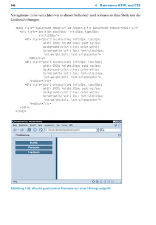 146                                                           4   Basiswissen HTML und CSS


Navigations-Links verzichten wir an dieser Stelle noch und notieren an ihrer Stelle nur die
Linkbeschriftungen.

      <body style="background-image:url(wallpaper.gif); background-repeat:repeat-y;">
         <div style="position:absolute; left:20px; top:20px;
                      width:230px">
            <div style="position:absolute; left:0px; top:0px;
                         width:100%; height:20px; padding:2px;
                         background-color:olive; color:white;
                         border:white solid 1px; font-size:16px;
                         font-weight:bold; text-align:center">
                HOME</div>
            <div style="position:absolute; left:0px; top:30px;
                         width:100%; height:20px; padding:2px;
                         background-color:olive; color:white;
                         border:white solid 1px; font-size:16px;
                         font-weight:bold; text-align:center">
                Produkte</div>
            <div style="position:absolute; left:0px; top:60px;
                         width:100%; height:20px; padding:2px;
                         background-color:olive; color:white;
                         border:white solid 1px; font-size:16px;
                         font-weight:bold; text-align:center">
                Feedback</div>
         </div>
      </body>




Abbildung 4.42: Absolut positionierte Elemente vor einer Hintergrundgrafik
 