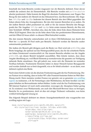 Einfache Formatierung mit CSS                                                           147


Innerhalb des body-Bereichs werden insgesamt vier div-Bereiche definiert. Einer davon
enthält die anderen drei als Elementinhalt. Alle Bereiche werden mit position:absolute
absolut positioniert. Dabei kommt die Regel für absolutes Positionieren zum Tragen: Der
Bezug für den äußeren div-Bereich ist das Dokument bzw. das Browserfenster. Die Anga-
ben left:20px und top:20px bedeuten bei diesem Bereich also den Offset gegenüber der
linken oberen Ecke des Anzeigefensters. Bei den drei inneren Bereichen ist es anders. Da
der äußere Bereich selbst positioniert ist, stellt er für die inneren Bereiche den Bezugs-
punkt dar. Die Angaben left:0px und top:0px beim ersten inneren Bereich, der Box mit
dem Textinhalt »HOME«, bewirken also, dass die linke obere Ecke dieses Elements beim
Offset 20,20 beginnt. Denn das ist die linke obere Ecke des positionierten Elternelements,
und der Offset 0,0 muss relativ zu diesem Offset betrachtet werden.

Die drei inneren Bereiche unterscheiden sich in ihren CSS-Definitionen nur durch den
Wert bei top (jeweils 30 Pixel mehr pro Bereich). Dadurch werden die Bereiche sauber
untereinander positioniert.

Der äußere div-Bereich gibt übrigens auch die Breite vor. Dort wird mit width:230px eine
Breite festgelegt, die optimal auf das Hintergrundbild passt, das für die schattierte Fläche
am linken Fensterrand verantwortlich ist. Die inneren Bereiche erhalten nur die Angabe
width:100%, um diesen Bereich komplett auszufüllen. Man könnte meinen, dass diese
Angabe überflüssig sei, weil Block-Elemente ja normalerweise die gesamte zur Verfügung
stehende Breite einnehmen. Das gilt jedoch nur, wenn sich die Elemente im normalen
Textfluss befinden. Positionierte Elemente haben in dieser Hinsicht keinen Bezugspunkt
und werden deshalb nur so breit dargestellt, wie es ihr Inhalt erfordert – es sei denn, man
definiert explizit eine Breite.

Noch einen Schritt weiter als die absolute Positionierung geht die fixe Positionierung. Die-
ses Feature ist so mächtig, dass es locker 90% aller Frameset-basierten Seiten im Web über-
flüssig macht. Denn meistens werden Frames nur genutzt, um so genannte non scrolling
regions zu realisieren, z.B. für Firmenlogos oder Werbebanner, die beim Scrollen von län-
geren Inhalten im Browserfenster stehen bleiben. Leider wird die fixe Positionierung vom
MS Internet Explorer 6.0 noch nicht unterstützt, weswegen die Akzeptanz bisher gering
ist. Es existieren zwar Workarounds, um auch den Microsoft-Browser dazu zu bewegen,
Bereiche fix zu positionieren, doch ist dies mit einiger Trickserei verbunden, was keine
wirklich befriedigende Lösung ist.

Das folgende Beispiel definiert im oberen Anzeigefensterbereich eine waagerechte non
scrolling region mit Logo:

   <body style="background-color:rgb(251,240,204); margin:0">
      <div style="position:fixed; top:0px; left:0px; width:100%;
                  height:66px; text-align:right;
                  border-bottom:rgb(244,42,42) solid 2px;
                  padding:0px; background-color:rgb(251,240,204);
                  z-index:2"><img src="logo.jpg"
                     style="width:315px; height:66px; border:none"
                     alt="Logo">
      </div>
 