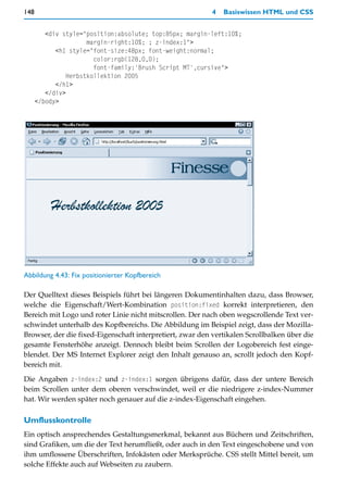 148                                                        4   Basiswissen HTML und CSS


         <div style="position:absolute; top:85px; margin-left:10%;
                      margin-right:10%; ; z-index:1">
            <h1 style="font-size:48px; font-weight:normal;
                        color:rgb(128,0,0);
                        font-family:'Brush Script MT',cursive">
                Herbstkollektion 2005
            </h1>
         </div>
      </body>




Abbildung 4.43: Fix positionierter Kopfbereich

Der Quelltext dieses Beispiels führt bei längeren Dokumentinhalten dazu, dass Browser,
welche die Eigenschaft/Wert-Kombination position:fixed korrekt interpretieren, den
Bereich mit Logo und roter Linie nicht mitscrollen. Der nach oben wegscrollende Text ver-
schwindet unterhalb des Kopfbereichs. Die Abbildung im Beispiel zeigt, dass der Mozilla-
Browser, der die fixed-Eigenschaft interpretiert, zwar den vertikalen Scrollbalken über die
gesamte Fensterhöhe anzeigt. Dennoch bleibt beim Scrollen der Logobereich fest einge-
blendet. Der MS Internet Explorer zeigt den Inhalt genauso an, scrollt jedoch den Kopf-
bereich mit.

Die Angaben z-index:2 und z-index:1 sorgen übrigens dafür, dass der untere Bereich
beim Scrollen unter dem oberen verschwindet, weil er die niedrigere z-index-Nummer
hat. Wir werden später noch genauer auf die z-index-Eigenschaft eingehen.

Umflusskontrolle
Ein optisch ansprechendes Gestaltungsmerkmal, bekannt aus Büchern und Zeitschriften,
sind Grafiken, um die der Text herumfließt, oder auch in den Text eingeschobene und von
ihm umflossene Überschriften, Infokästen oder Merksprüche. CSS stellt Mittel bereit, um
solche Effekte auch auf Webseiten zu zaubern.
 