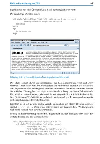 Einfache Formatierung mit CSS                                                      149


Beginnen wir mit einer Überschrift, die in den Text eingeschoben wird:

Der zugehörige Quelltext lautet:

   <h1 style="width:150px; float:left; padding-top:0; margin-top:0;
               padding-bottom:0; margin-bottom:10px">
       Blindtext
   </h1>
   <p>
       Lorem ipsum ...
   </p>




Abbildung 4.44: In den nachfolgenden Text eingeschobene Überschrift

Der Effekt kommt durch die Kombination der CSS-Eigenschaften float und width
zustande. Durch width wird die Anzeigebreite des h1-Elements begrenzt. Mit float:left
wird angewiesen, dass nachfolgende Elemente im Textfluss um das so definierte Element
herumfließen. Die Angabe float:right wäre ebenfalls zulässig. In diesem Fall würde die
Überschrift rechts außen ausgerichtet und der nachfolgende Text würde links darum flie-
ßen. Die übrigen CSS-Definitionen im Beispiel zu Abstand und Innenabstand sorgen für
die Feinjustierung des Überschriftentextes.
Eigentlich ist in CSS 2.1 eine andere Angabe vorgesehen, um obigen Effekt zu erzielen,
nämlich display:run-in. Doch leider interpretieren die Browser diese Wertzuweisung
noch nicht, weshalb noch davon abzuraten ist.
Wichtig in Zusammenhang mit der float-Eigenschaft ist auch die Eigenschaft clear. Ein
weiteres Beispiel soll dies demonstrieren:

   <body style="background-color:rgb(251,240,204)">
      <h1 style="font-size:48px; font-weight:normal;
                 color:rgb(128,0,0);
                 font-family:'Brush Script MT',cursive">
          <img src="logo.jpg" style="width:66px; height:315px;
               border:none; float:left; margin-right:20px"
 