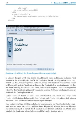 150                                                         4   Basiswissen HTML und CSS


                   alt="Logo">
              Herbst<br>Kollektion<br>2005
          </h1>
          <p style="clear:left">
              In diesem Herbst dominieren frohe und kräftige Farben.
          </p>
      </body>




Abbildung 4.45: Abbruch des Textumflusses und Fortsetzung unterhalb

In diesem Beispiel wird eine Grafik (img-Element) vom nachfolgend notierten Text
umflossen. Im <img>-Tag der Grafik ist zu diesem Zweck die Eigenschaft float:left
notiert. Da die Grafik eine gewisse Höhe hat, würde auch noch der im Anschluss an die
h1-Überschrift notierte Textabsatz rechts um die Grafik fließen. Im einleitenden <p>-Tag
des Absatzes sorgt jedoch clear:left dafür, dass die Wirkung von float:left aufgehoben
wird. Für den Textabsatz gilt damit wieder der normale Textfluss, was bedeutet, dass er
unterhalb der Grafik platziert wird.
Durch clear:left heben Sie eine float:left-Definition auf, durch clear:right eine
float:right-Definition. Falls sowohl float:left als auch float:right »aktiv« sind, können
Sie durch clear:both beide Umflussanweisungen aufheben.
Eine weitere wichtige CSS-Eigenschaft, die unter anderem zur Textflusskontrolle einge-
setzt werden kann, ist display. Mithilfe dieser Eigenschaft können Sie einem Element
explizit zuweisen, ob es sich als Block- oder als Inline-Element verhalten soll. Damit ist es
möglich, die Block- und Inline-Defaults von HTML außer Kraft zu setzen.
 