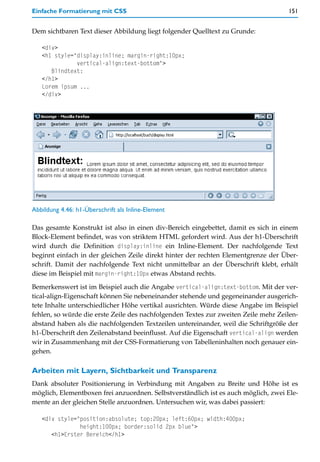 Einfache Formatierung mit CSS                                                       151


Dem sichtbaren Text dieser Abbildung liegt folgender Quelltext zu Grunde:

   <div>
   <h1 style="display:inline; margin-right:10px;
              vertical-align:text-bottom">
      Blindtext:
   </h1>
   Lorem ipsum ...
   </div>




Abbildung 4.46: h1-Überschrift als Inline-Element

Das gesamte Konstrukt ist also in einen div-Bereich eingebettet, damit es sich in einem
Block-Element befindet, was von striktem HTML gefordert wird. Aus der h1-Überschrift
wird durch die Definition display:inline ein Inline-Element. Der nachfolgende Text
beginnt einfach in der gleichen Zeile direkt hinter der rechten Elementgrenze der Über-
schrift. Damit der nachfolgende Text nicht unmittelbar an der Überschrift klebt, erhält
diese im Beispiel mit margin-right:10px etwas Abstand rechts.

Bemerkenswert ist im Beispiel auch die Angabe vertical-align:text-bottom. Mit der ver-
tical-align-Eigenschaft können Sie nebeneinander stehende und gegeneinander ausgerich-
tete Inhalte unterschiedlicher Höhe vertikal ausrichten. Würde diese Angabe im Beispiel
fehlen, so würde die erste Zeile des nachfolgenden Textes zur zweiten Zeile mehr Zeilen-
abstand haben als die nachfolgenden Textzeilen untereinander, weil die Schriftgröße der
h1-Überschrift den Zeilenabstand beeinflusst. Auf die Eigenschaft vertical-align werden
wir in Zusammenhang mit der CSS-Formatierung von Tabelleninhalten noch genauer ein-
gehen.

Arbeiten mit Layern, Sichtbarkeit und Transparenz
Dank absoluter Positionierung in Verbindung mit Angaben zu Breite und Höhe ist es
möglich, Elementboxen frei anzuordnen. Selbstverständlich ist es auch möglich, zwei Ele-
mente an der gleichen Stelle anzuordnen. Untersuchen wir, was dabei passiert:

   <div style="position:absolute; top:20px; left:60px; width:400px;
               height:100px; border:solid 2px blue">
      <h1>Erster Bereich</h1>
 