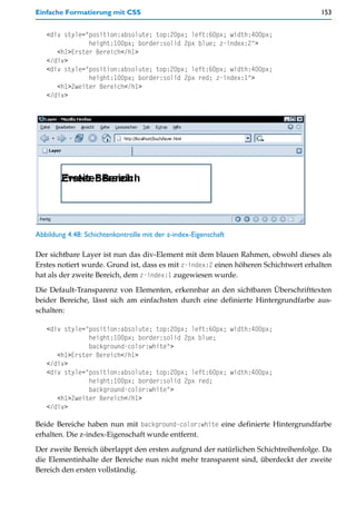 Einfache Formatierung mit CSS                                                        153


   <div style="position:absolute; top:20px; left:60px; width:400px;
               height:100px; border:solid 2px blue; z-index:2">
      <h1>Erster Bereich</h1>
   </div>
   <div style="position:absolute; top:20px; left:60px; width:400px;
               height:100px; border:solid 2px red; z-index:1">
      <h1>Zweiter Bereich</h1>
   </div>




Abbildung 4.48: Schichtenkontrolle mit der z-index-Eigenschaft

Der sichtbare Layer ist nun das div-Element mit dem blauen Rahmen, obwohl dieses als
Erstes notiert wurde. Grund ist, dass es mit z-index:2 einen höheren Schichtwert erhalten
hat als der zweite Bereich, dem z-index:1 zugewiesen wurde.

Die Default-Transparenz von Elementen, erkennbar an den sichtbaren Überschrifttexten
beider Bereiche, lässt sich am einfachsten durch eine definierte Hintergrundfarbe aus-
schalten:

   <div style="position:absolute; top:20px; left:60px; width:400px;
               height:100px; border:solid 2px blue;
               background-color:white">
      <h1>Erster Bereich</h1>
   </div>
   <div style="position:absolute; top:20px; left:60px; width:400px;
               height:100px; border:solid 2px red;
               background-color:white">
      <h1>Zweiter Bereich</h1>
   </div>

Beide Bereiche haben nun mit background-color:white eine definierte Hintergrundfarbe
erhalten. Die z-index-Eigenschaft wurde entfernt.

Der zweite Bereich überlappt den ersten aufgrund der natürlichen Schichtreihenfolge. Da
die Elementinhalte der Bereiche nun nicht mehr transparent sind, überdeckt der zweite
Bereich den ersten vollständig.
 