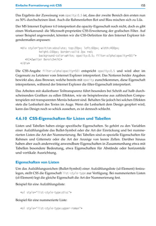 Einfache Formatierung mit CSS                                                          155


Das Ergebnis der Zuweisung von opacity:0.5 ist, dass der zweite Bereich den ersten nun
zu 50% durchscheinen lässt. Auch die Rahmenfarben Rot und Blau mischen sich zu Lila.

Der MS Internet Explorer 6.0 interpretiert die opacity-Eigenschaft noch nicht, doch es gibt
einen Workaround: die Microsoft-proprietäre CSS-Erweiterung der grafischen Filter. Auf
unser Beispiel angewendet, könnten wir die CSS-Definition für den Internet Explorer fol-
gendermaßen anpassen:

   <div style="position:absolute; top:20px; left:60px; width:400px;
               height:100px; border:solid 2px red;
               background-color:white; opacity:0.5; filter:alpha(opacity=50)">
      <h1>Zweiter Bereich</h1>
   </div>

Die CSS-Angabe filter:alpha(opacity=50) entspricht opacity:0.5 und wird aber im
Gegensatz zu Letzterer vom Internet Explorer interpretiert. Das Notieren beider Angaben
bewirkt also, dass Browser, welche bereits mit opacity zurechtkommen, diese Eigenschaft
interpretieren, während der Internet Explorer die filter-Eigenschaft interpretiert.

Das Arbeiten mit skalierbarer Teiltransparenz führt besonders bei Schrift auf halb durch-
scheinenden Grafiken zu edlen Effekten, wie sie beispielsweise aus zahlreichen Compu-
terspielen mit transparenten Menüs bekannt sind. Behalten Sie jedoch bei solchen Effekten
stets die Lesbarkeit des Textes im Auge. Wenn die Lesbarkeit dem Design geopfert wird,
kann das Design noch so schick aussehen, es ist dennoch schlecht.


4.6.10 CSS-Eigenschaften für Listen und Tabellen
Listen und Tabellen haben einige spezifische Eigenschaften. So gehört zu den Variablen
einer Aufzählungsliste das Bullet-Symbol oder die Art der Einrückung und bei numme-
rierten Listen die Art der Nummerierung. Bei Tabellen sind es spezielle Eigenschaften für
Rahmen und Gitternetz oder die Art der Anzeige von leeren Zellen. Darüber hinaus
haben aber auch anderweitig anwendbare Eigenschaften in Zusammenhang etwa mit
Tabellen besondere Bedeutung, etwa Eigenschaften für Abstände oder horizontale
und vertikale Ausrichtung.

Eigenschaften von Listen
Um das Aufzählungszeichen (Bullet-Symbol) einer Aufzählungsliste (ul-Element) festzu-
legen, stellt CSS die Eigenschaft list-style-type zur Verfügung. Bei nummerierten Listen
(ol-Element) legt die gleiche Eigenschaft die Art der Nummerierung fest.

Beispiel für eine Aufzählungsliste:

   <ul style="list-style-type:disc">

Beispiel für eine nummerierte Liste:

   <ol style="list-style-type:upper-roman">
 