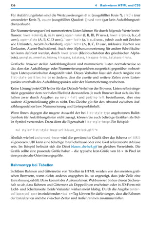 156                                                               4   Basiswissen HTML und CSS


Für Aufzählungslisten sind die Wertzuweisungen disc (ausgefüllter Kreis ?), circle (nur
umrandeter Kreis ?), square (ausgefülltes Quadrat ¦) und none (gar kein Aufzählungszei-
chen) erlaubt.

Die Nummerierungsart bei nummerierten Listen können Sie durch folgende Werte beein-
flussen: lower-roman (i, ii, iii, iv usw.), upper-roman (I, II, III, IV usw.), lower-alpha (a, b, c, d
usw.), upper-alpha (A, B, C, D usw.), lower-latin (a, b, c, d usw., jedoch auch mit Zeichen
wie Umlauten, Accent-Buchstaben), upper-latin (A, B, C, D usw., inklusive Zeichen wie
Umlauten, Accent-Buchstaben). Auch eine Alphanummerierung für andere Schriftkultu-
ren kann definiert werden, durch lower-greek (Kleinbuchstaben des griechischen Alpha-
bets), georgian, armenian, hebrew, hiragana, katakana, hiragana-iroha, katakana-iroha.

Grafische Browser stellen Aufzählungslisten und nummerierte Listen normalerweise so
dar, dass das Aufzählungs- oder Nummerierungszeichen ausgerückt gegenüber mehrzei-
ligen Listenpunktinhalten dargestellt wird. Dieses Verhalten lässt sich durch Angabe von
list-style-position:inside so ändern, dass die zweite und weitere Zeilen eines Listen-
punkts unterhalb des Aufzählungspunkts oder der Nummerierung erscheinen.

Keine Lösung bietet CSS leider für das Default-Verhalten der Browser, Listen selbst einge-
rückt gegenüber dem normalen Fließtext darzustellen. Je nach Browser lässt sich das Ver-
halten zwar durch Angaben zu margin-left und padding-left beeinflussen, aber eine
saubere Allgemeinlösung gibt es nicht. Das Gleiche gilt für den Abstand zwischen Auf-
zählungszeichen bzw. Nummerierung und Listenpunktinhalt.

Wenn Ihnen dagegen die magere Auswahl der bei list-style-type angebotenen Bullet-
Symbole für Aufzählungslisten nicht zusagt, können Sie auch beliebige Grafiken als Bul-
let-Symbol verwenden. Dazu dient die Eigenschaft list-style-image. Ein Beispiel:

      <ul style="list-style-image:url(blaues_dreieck.gif)">

Ähnlich wie bei background-image wird die gewünschte Grafik über das Schema url(URI)
zugewiesen. URI kann eine beliebige Internetadresse oder eine lokal referenzierte Adresse
sein. Im Beispiel befindet sich die Datei blaues_dreieck.gif im gleichen Verzeichnis. Die
Grafik sollte eine passende Größe haben – die typische Icon-Größe von 16 × 16 Pixel ist
eine praxisnahe Orientierungsgröße.

Rahmentyp bei Tabellen
Sichtbare Rahmen und Gitternetze von Tabellen in HTML werden von den meisten grafi-
schen Browsern, wenn nichts anderes angegeben ist, so angezeigt, dass jede Zelle eine
Umrahmung erhält. Dazu kommt der Außenrahmen. Webbrowser bilden diesen Sachver-
halt so ab, dass Rahmen und Gitternetz als Doppellinien erscheinen oder in 3D-Form mit
Licht- und Schattenseite. Beide Varianten wirken meist klobig. Durch die Angabe border-
collapse:collapse im einleitenden <table>-Tag können Sie dafür sorgen, dass die Rahmen
der Einzelzellen und die zwischen Zellen und Außenrahmen zusammenfallen.
 