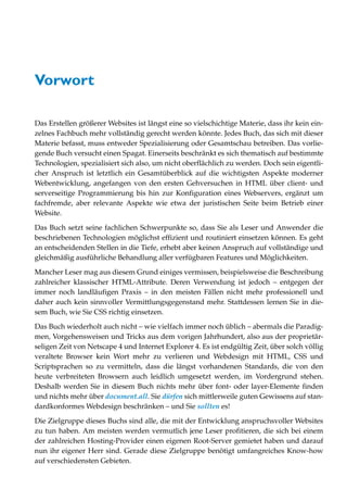 Vorwort

Das Erstellen größerer Websites ist längst eine so vielschichtige Materie, dass ihr kein ein-
zelnes Fachbuch mehr vollständig gerecht werden könnte. Jedes Buch, das sich mit dieser
Materie befasst, muss entweder Spezialisierung oder Gesamtschau betreiben. Das vorlie-
gende Buch versucht einen Spagat. Einerseits beschränkt es sich thematisch auf bestimmte
Technologien, spezialisiert sich also, um nicht oberflächlich zu werden. Doch sein eigentli-
cher Anspruch ist letztlich ein Gesamtüberblick auf die wichtigsten Aspekte moderner
Webentwicklung, angefangen von den ersten Gehversuchen in HTML über client- und
serverseitige Programmierung bis hin zur Konfiguration eines Webservers, ergänzt um
fachfremde, aber relevante Aspekte wie etwa der juristischen Seite beim Betrieb einer
Website.
Das Buch setzt seine fachlichen Schwerpunkte so, dass Sie als Leser und Anwender die
beschriebenen Technologien möglichst effizient und routiniert einsetzen können. Es geht
an entscheidenden Stellen in die Tiefe, erhebt aber keinen Anspruch auf vollständige und
gleichmäßig ausführliche Behandlung aller verfügbaren Features und Möglichkeiten.

Mancher Leser mag aus diesem Grund einiges vermissen, beispielsweise die Beschreibung
zahlreicher klassischer HTML-Attribute. Deren Verwendung ist jedoch – entgegen der
immer noch landläufigen Praxis – in den meisten Fällen nicht mehr professionell und
daher auch kein sinnvoller Vermittlungsgegenstand mehr. Stattdessen lernen Sie in die-
sem Buch, wie Sie CSS richtig einsetzen.

Das Buch wiederholt auch nicht – wie vielfach immer noch üblich – abermals die Paradig-
men, Vorgehensweisen und Tricks aus dem vorigen Jahrhundert, also aus der proprietär-
seligen Zeit von Netscape 4 und Internet Explorer 4. Es ist endgültig Zeit, über solch völlig
veraltete Browser kein Wort mehr zu verlieren und Webdesign mit HTML, CSS und
Scriptsprachen so zu vermitteln, dass die längst vorhandenen Standards, die von den
heute verbreiteten Browsern auch leidlich umgesetzt werden, im Vordergrund stehen.
Deshalb werden Sie in diesem Buch nichts mehr über font- oder layer-Elemente finden
und nichts mehr über document.all. Sie dürfen sich mittlerweile guten Gewissens auf stan-
dardkonformes Webdesign beschränken – und Sie sollten es!
Die Zielgruppe dieses Buchs sind alle, die mit der Entwicklung anspruchsvoller Websites
zu tun haben. Am meisten werden vermutlich jene Leser profitieren, die sich bei einem
der zahlreichen Hosting-Provider einen eigenen Root-Server gemietet haben und darauf
nun ihr eigener Herr sind. Gerade diese Zielgruppe benötigt umfangreiches Know-how
auf verschiedensten Gebieten.
 