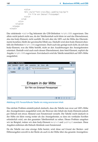 160                                                             4   Basiswissen HTML und CSS


                     </div>
                     <div style="font-size:20px; padding-top:5px">
                         Ein Film von Emanuel Piesepampel
                     </div>
                  </td>
               </tr>
            </table>
         </body>
      </html>

Das einleitende <table>-Tag bekommt die CSS-Definition height:100% zugewiesen. Das
allein reicht jedoch nicht aus, da der Tabelleninhalt recht klein ist und das Elternelement,
also das body-Element, nicht ausfüllt. Da sich aber die 100% auf die Höhe des Elternele-
ments beziehen, bleibt der gewünschte Effekt aus. Deshalb wird dem body-Element eben-
falls die Definition height:100% zugewiesen. Doch auch das genügt noch nicht, da sich das
body-Element, was die Höhe betrifft, nicht an den Ausdehnungen des Anzeigefensters
orientiert. Deshalb wird auch noch dessen Elternelement, dem html-Element, explizit die
Angabe height:100% zugewiesen. Erst dadurch wird die Tabelle tatsächlich auf 100% Höhe
ausgedehnt.




Abbildung 4.53: Fensterfüllende Tabelle mit mittig zentriertem Inhalt

Das nächste Problem entsteht jedoch dadurch, dass die Tabelle nun zwar auf 100% Höhe
des Anzeigefensters ausgedehnt wird, der Browser den Inhalt des body-Elements jedoch
per Default mit etwas Abstand zum Fensterrand versieht. Die Tabelle reicht dadurch in
der Höhe ein klein wenig weiter als das Anzeigefenster, so dass ein vertikales Scrollen
erforderlich wird, um den gesamten Tabelleninhalt zu sehen. Dieses Problem umgehen
wir im Beispiel, indem wir dem body-Element margin:0 und padding:0 zuweisen. Diese
Angaben entfernen alle Default-Abstände zum Fensterrand.

Da die Tabelle nur eine einzige Zelle besitzt, wird diese auf Grund der Breiten- und
Höhenangaben sowohl in der Breite als auch in der Höhe über das gesamte Anzeigefens-
 