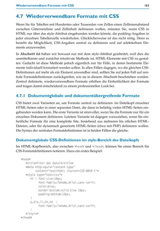 Wiederverwendbare Formate mit CSS                                                    163


4.7 Wiederverwendbare Formate mit CSS
Wenn Sie für Tabellen mit Hunderten oder Tausenden von Zellen einen Zellinnenabstand
zwischen Gitternetzlinie und Zellinhalt definieren wollen, müssten Sie, wenn CSS in
HTML nur über das style-Attribut eingebunden werden könnte, die padding-Angaben in
jeder einzelnen Tabellenzelle wiederholen. Glücklicherweise ist das nicht nötig. Denn es
besteht die Möglichkeit, CSS-Angaben zentral zu definieren und auf selektierbare Ele-
mente anzuwenden.
In Abschnitt 4.6 haben wir bewusst nur mit dem style-Attribut gearbeitet, weil dies die
unmittelbarste und zunächst intuitivste Methode ist, HTML-Elemente mit CSS zu gestal-
ten. Gedacht ist diese Methode jedoch eigentlich nur für Fälle, in denen bestimmte Ele-
mente individuell formatiert werden sollen. In allen Fällen dagegen, wo die gleichen CSS-
Definitionen auf mehr als ein Element anwendbar sind, sollten Sie auf jeden Fall auf zen-
trale Formatdefinitionen zurückgreifen, wie sie in diesem Abschnitt beschrieben werden.
Zentral definierte, wiederverwendbare Formate erhöhen die Einheitlichkeit der Formate
und tragen damit entscheidend zu einem professionellen Look bei.

4.7.1 Dokumentglobale und dokumentübergreifende Formate
CSS bietet zwei Varianten an, um Formate zentral zu definieren: im Dateikopf einzelner
HTML-Seiten oder in einer separaten Datei, die dann in beliebig vielen HTML-Seiten ein-
gebunden werden kann. Die erste Variante ist sinnvoller, wenn Sie die Formate nur für ein
einzelnes Dokument definieren. Letztere Variante ist dagegen vorzuziehen, wenn Sie ein-
heitliche Formate für eine komplette Site, bestehend aus mehreren bis etlichen HTML-
Dateien, oder für dynamisch generierte HTML-Seiten (etwa mit PHP) definieren wollen.
Die Syntax der zentralen Formatdefinitionen ist in beiden Fällen die gleiche.

Dokumentglobale CSS-Definitionen im style-Bereich des Dateikopfs
Im HTML-Kopfbereich, also zwischen <head> und </head>, können Sie einen Bereich für
CSS-Formatdefinitionen notieren. Dazu ein erstes Beispiel:

   <head>
      <title>Titel der Datei</title>
      <meta http-equiv="content-type"
             content="text/html; charset=ISO-8859-1">
      <style type="text/css">
          h1 { font-size:18px;
               font-family:Tahoma,Arial,sans-serif;
               color:blue;
               border-bottom:solid blue 18px;
               padding-bottom:10px;
          }
          p,div,li,th,td {
               font-family:Tahoma,Arial,sans-serif;
          }
      </style>
   </head>
 