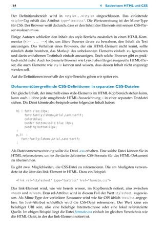 164                                                       4   Basiswissen HTML und CSS


Der Definitionsbereich wird in <style>...</style> eingeschlossen. Das einleitende
<style>-Tag erhält das Attribut type="text/css". Die Wertzuweisung ist der Mime-Type
für CSS. Der Browser weiß dadurch, dass er den Inhalt des Elements mit seinem CSS-Par-
ser auslesen muss.

Einige Autoren schließen den Inhalt des style-Bereichs zusätzlich in einen HTML-Kom-
mentar (<!-- ... -->) ein, um ältere Browser davor zu bewahren, den Inhalt als Text
anzuzeigen. Das Verhalten eines Browsers, der ein HTML-Element nicht kennt, sollte
nämlich darin bestehen, das Markup des unbekannten Elements einfach zu ignorieren
und darin enthaltenen Textinhalt einfach anzuzeigen. Doch solche Browser gibt es prak-
tisch nicht mehr. Auch textbasierte Browser wie Lynx haben längst ausgereifte HTML-Par-
ser, die auch Elemente wie style kennen und wissen, dass dessen Inhalt nicht angezeigt
werden soll.

Auf die Definitionen innerhalb des style-Bereichs gehen wir später ein.

Dokumentübergreifende CSS-Definitionen in separaten CSS-Dateien
Der gleiche Inhalt, der innerhalb eines style-Elements im HTML-Kopfbereich stehen kann,
kann auch – ohne jede umgebende HTML-Auszeichnung – in einer separaten Textdatei
stehen. Die Datei könnte also beispielsweise folgenden Inhalt haben:

      h1 { font-size:18px;
           font-family:Tahoma,Arial,sans-serif;
           color:blue;
           border-bottom:solid blue 18px;
           padding-bottom:10px;
      }
      p,li {
         font-family:Tahoma,Arial,sans-serif;
      }

Als Dateinamenerweiterung sollte die Datei .css erhalten. Eine solche Datei können Sie in
HTML referenzieren, um so die darin definierten CSS-Formate für das HTML-Dokument
zu übernehmen.

Es gibt zwei Möglichkeiten, die CSS-Datei zu referenzieren. Die am häufigsten verwen-
dete ist die über das link-Element in HTML. Dazu ein Beispiel:

      <link rel="stylesheet" type="text/css" href="formate.css">

Das link-Element wird, wie wir bereits wissen, im Kopfbereich notiert, also zwischen
<head> und </head>. Dem rel-Attribut wird in diesem Fall der Wert stylesheet zugewie-
sen. Als Mime-Type der verlinkten Ressource wird wie für CSS üblich text/css angege-
ben. Im href-Attribut schließlich wird die CSS-Datei referenziert. Der Wert kann ein
beliebiger URI sein, also eine beliebige Internetadresse oder eine lokal referenzierte
Quelle. Im obigen Beispiel liegt die Datei formate.css einfach im gleichen Verzeichnis wie
die HTML-Datei, in der das link-Element notiert ist.
 