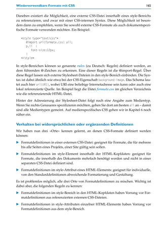 Wiederverwendbare Formate mit CSS                                                      165


Daneben existiert die Möglichkeit, eine externe CSS-Datei innerhalb eines style-Bereichs
zu referenzieren, und zwar mit einer CSS-internen Syntax. Diese Möglichkeit ist beson-
ders dann zu empfehlen, wenn Sie sowohl externe CSS-Formate als auch dokumentspezi-
fische Formate verwenden möchten. Ein Beispiel:

   <style type="text/css">
      @import url(formate.css) all;
      p,li {
         font-size:12px;
      }
   </style>

In style-Bereichen können so genannte rules (zu Deutsch: Regeln) definiert werden, an
dem führenden @-Zeichen zu erkennen. Eine dieser Regeln ist die @import-Regel. Über
diese Regel lassen sich externe Stylesheet-Dateien in den style-Bereich einbinden. Die Syn-
tax ist dabei ähnlich wie etwa bei der CSS-Eigenschaft background-image. Das Schema lau-
tet auch hier url(URI), wobei URI eine beliebige Internetadresse sein kann oder auch eine
lokal referenzierte Quelle. Im Beispiel liegt die Datei formate.css im gleichen Verzeichnis
wie die referenzierende HTML-Datei.
Hinter der Adressierung der Stylesheet-Datei folgt noch eine Angabe zum Medientyp.
Wenn Sie nichts Genaueres spezifizieren möchten, geben Sie dort am besten all an – damit
sind alle Medientypen gemeint. Auf medienspezifisches CSS gehen wir in Kapitel 6 noch
näher ein.

Verhalten bei widersprüchlichen oder ergänzenden Definitionen
Wir haben nun drei »Orte« kennen gelernt, an denen CSS-Formate definiert werden
können:

   Formatdefinitionen in einer externen CSS-Datei: geeignet für Formate, die für mehrere
   bis alle Seiten eines Projekts, einer Site gültig sein sollen.

   Formatdefinitionen im style-Element innerhalb der HTML-Kopfdaten: geeignet für
   Formate, die innerhalb des Dokuments mehrfach benötigt werden und nicht in einer
   separaten CSS-Datei definiert sind.

   Formatdefinitionen im style-Attribut eines HTML-Elements: geeignet für individuelle,
   von den Standarddefinitionen abweichende Formatierung und Gestaltung.
Es ist problemlos möglich, alle drei Orte von Formatdefinitionen zu mischen. Wichtig ist
dabei aber, die folgenden Regeln zu kennen:

   Formatdefinitionen im style-Bereich in den HTML-Kopfdaten haben Vorrang vor For-
   matdefinitionen aus referenzierten externen CSS-Dateien.

   Formatdefinitionen in style-Attributen einzelner HTML-Elemente haben Vorrang vor
   Formatdefinitionen aus dem style-Bereich.
 