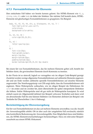 168                                                        4   Basiswissen HTML und CSS


4.7.3 Formatdefinitionen für Elemente
Den einfachsten Fall haben wir bereits kennen gelernt. Ein HTML-Element wie h1, p,
strong, code, div oder body ist dabei der Selektor. Der nächste Fall besteht darin, HTML-
Elemente mit gleichartigen Formatdefinitionen zu gruppieren. Ein Beispiel:

      body, h1, h2, h3, h4, div, p, blockquote, th, td, li {
         font-family:Arial,sans-serif;
         color:black;
         background-color:white;
      }
      h1, h2, h3, h4 {
         color:rgb(195,35,35);
      }
      h1, h2 {
         letter-spacing:1px;
      }
      h1 {
         font-size:20px;
         font-weight:normal;
         margin-top:0px;
         margin-bottom:30px;
         padding-bottom:10px;
         border-bottom:rgb(195,35,35) 4px double
      }

Bei einem Set von Formatdefinitionen, das für mehrere Elemente gelten soll, besteht der
Selektor darin, die gewünschten Elemente durch Kommata zu trennen.

In der Praxis ist es sinnvoll, logisch so vorzugehen wie im obigen Code-Beispiel gezeigt:
Zunächst werden wenige allgemeine Formatdefinitionen auf zahlreiche Elemente angewen-
det und am Ende werden zahlreiche spezielle Formatdefinitionen auf einzelne Elemente
angewendet. Das Vererbungsprinzip von CSS sorgt dafür, dass die Formatdefinitionen sich
ergänzen. Wenn Widersprüche auftauchen, wie im obigen Beispiel die Definitionen für
color im ersten und im zweiten Set, dann überschreibt die später interpretierte Definition
die frühere. Solche Widersprüche sind oft gar nicht als Widersprüche konzipiert. Es wird
einfach zuerst ein Allgemeinfall definiert (im Beispiel: schwarze Textfarbe) und dann wird
ein abweichender Fall für eine kleinere Selektion von Elementen definiert (im Beispiel: rote
Textfarbe für Überschriften 1. bis 4. Ordnung).

Berücksichtigung der Elementumgebung
Ein Set von Formatdefinitionen ist also auf mehrere Elemente anwendbar, was die Anzahl
der Anwendungsfälle erhöht. Oft ist aber auch der umgekehrte Fall erwünscht, nämlich
eine kontrollierte Reduzierung der Anwendungsfälle. Eine Möglichkeit dazu sind Selekto-
ren, die HTML-Elementverschachtelungen berücksichtigen. Dazu ein relevanter Beispiel-
ausschnitt aus einem HTML-Dokument:
 