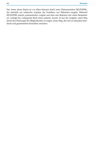 16                                                                            Vorwort


Der Autor dieses Buchs ist vor allem bekannt durch seine Dokumentation SELFHTML,
die ebenfalls auf zahlreiche Aspekte des Erstellens von Webseiten eingeht. Während
SELFHTML jedoch systematischer vorgeht und eher eine Referenz mit vielen Beispielen
ist, verfolgt das vorliegende Buch einen anderen Ansatz. Es hat die Aufgabe, einen Weg
durch den Dschungel der Möglichkeiten zu zeigen, einen Weg, der sich an aktuellen Stan-
dards und gesammelten Einsichten orientiert.
 