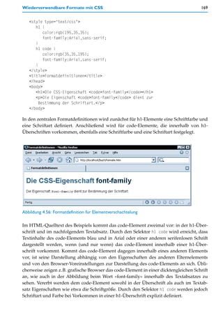 Wiederverwendbare Formate mit CSS                                                    169


   <style type="text/css">
      h1 {
          color:rgb(195,35,35);
          font-family:Arial,sans-serif;
      }
      h1 code {
          color:rgb(35,35,195);
          font-family:Arial,sans-serif;
      }
   </style>
   <title>Formatdefinitionen</title>
   </head>
   <body>
      <h1>Die CSS-Eigenschaft <code>font-family</code></h1>
      <p>Die Eigenschaft <code>font-family</code> dient zur
       Bestimmung der Schriftart.</p>
   </body>

In den zentralen Formatdefinitionen wird zunächst für h1-Elemente eine Schriftfarbe und
eine Schriftart definiert. Anschließend wird für code-Elemente, die innerhalb von h1-
Überschriften vorkommen, ebenfalls eine Schriftfarbe und eine Schriftart festgelegt.




Abbildung 4.56: Formatdefinition für Elementverschachtelung

Im HTML-Quelltext des Beispiels kommt das code-Element zweimal vor: in der h1-Über-
schrift und im nachfolgenden Textabsatz. Durch den Selektor h1 code wird erreicht, dass
Textinhalte des code-Elements blau und in Arial oder einer anderen serifenlosen Schrift
dargestellt werden, wenn (und nur wenn) das code-Element innerhalb einer h1-Über-
schrift vorkommt. Kommt das code-Element dagegen innerhalb eines anderen Elements
vor, ist seine Darstellung abhängig von den Eigenschaften des anderen Elternelements
und von den Browser-Voreinstellungen zur Darstellung des code-Elements an sich. Übli-
cherweise zeigen z.B. grafische Browser das code-Element in einer dicktengleichen Schrift
an, wie auch in der Abbildung beim Wort »font-family« innerhalb des Textabsatzes zu
sehen. Vererbt werden dem code-Element sowohl in der Überschrift als auch im Textab-
satz Eigenschaften wie etwa die Schriftgröße. Durch den Selektor h1 code werden jedoch
Schriftart und Farbe bei Vorkommen in einer h1-Überschrift explizit definiert.
 