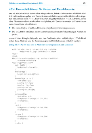 Wiederverwendbare Formate mit CSS                                                   171


4.7.4 Formatdefinitionen für Klassen und Einzelelemente
Die im Abschnitt zuvor behandelten Möglichkeiten, HTML-Elemente mit Selektoren zen-
tral zu formatieren, gehen von Elementen aus, die keine weiteren identifizierenden Anga-
ben enthalten als ihren HTML-Elementnamen. Es gibt jedoch zwei HTML-Attribute, die in
allen Elementen erlaubt sind und es ermöglichen, ein Element entweder zu klassifizieren
oder eindeutig zu identifizieren:
   Das class-Attribut erlaubt es, Elemente einem Klassennamen zuzuordnen.

   Das id-Attribut erlaubt es, einem Element einen dokumentweit eindeutigen Namen zu
   geben.
Anhand eines Komplettbeispiels, also des Quelltextes einer vollständigen HTML-Datei
sollen diese Attribute und ihr Zusammenspiel mit CSS-Selektoren erläutert werden:

Listing 4.8: HTML mit class- und id-Attributen und entsprechende CSS-Selektoren

   <!DOCTYPE HTML PUBLIC "-//W3C//DTD HTML 4.01//EN"
            "http://www.w3.org/TR/html4/strict.dtd">
   <html>
   <head>
   <meta http-equiv="content-type" content="text/html;
          charset=ISO-8859-1">
   <style type="text/css">
      body, table {
          background-color:white;
      }
      #Bundesliga {
          border-collapse:collapse;
      }
      #Bundesliga th, td {
          font-size:16px;
          padding-left:5px;
          padding-right:5px;
          padding-top:1px;
          padding-bottom:1px;
      }
      th.Bundesliga {
          text-align:left;
          background-color:rgb(221,221,221);
          color:black;
      }
      .gelb {
          background-color:rgb(255,255,153);
          color:black;
      }
      .orange {
          background-color:rgb(255,204,153);
          color:black;
      }
      .rechts {
 