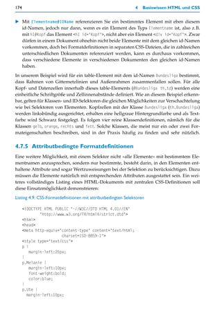 174                                                            4   Basiswissen HTML und CSS


    Mit Elementname#IDName referenzieren Sie ein bestimmtes Element mit eben diesem
    id-Namen, jedoch nur dann, wenn es ein Element des Typs Elementname ist, also z.B.
    mit h1#Kopf das Element <h1 id="Kopf">, nicht aber ein Element <div id="Kopf">. Zwar
    dürfen in einem Dokument ohnehin nicht beide Elemente mit dem gleichen id-Namen
    vorkommen, doch bei Formatdefinitionen in separaten CSS-Dateien, die in zahlreichen
    unterschiedlichen Dokumenten referenziert werden, kann es durchaus vorkommen,
    dass verschiedene Elemente in verschiedenen Dokumenten den gleichen id-Namen
    haben.

In unserem Beispiel wird für ein table-Element mit dem id-Namen Bundesliga bestimmt,
dass Rahmen von Gitternetzlinien und Außenrahmen zusammenfallen sollen. Für alle
Kopf- und Datenzellen innerhalb dieses table-Elements (#Bundesliga th,td) werden eine
einheitliche Schriftgröße und Zellinnenabstände definiert. Wie an diesem Beispiel erkenn-
bar, gelten für Klassen- und ID-Selektoren die gleichen Möglichkeiten zur Verschachtelung
wie bei Selektoren von Elementen. Kopfzellen mit der Klasse Bundesliga (th.Bundesliga)
werden linksbündig ausgerichtet, erhalten eine hellgraue Hintergrundfarbe und als Text-
farbe wird Schwarz festgelegt. Es folgen vier reine Klassendefinitionen, nämlich für die
Klassen gelb, orange, rechts und fett. Solche Klassen, die meist nur ein oder zwei For-
mateigenschaften beschreiben, sind in der Praxis häufig zu finden und sehr nützlich.


4.7.5 Attributbedingte Formatdefinitionen
Eine weitere Möglichkeit, mit einem Selektor nicht »alle Elemente« mit bestimmtem Ele-
mentnamen anzusprechen, sondern nur bestimmte, besteht darin, in den Elementen ent-
haltene Attribute und sogar Wertzuweisungen bei der Selektion zu berücksichtigen. Dazu
müssen die Elemente natürlich mit entsprechenden Attributen ausgestattet sein. Ein wei-
teres vollständiges Listing eines HTML-Dokuments mit zentralen CSS-Definitionen soll
diese Einsatzmöglichkeit demonstrieren:
Listing 4.9: CSS-Formatdefinitionen mit attributbedingten Selektoren

      <!DOCTYPE HTML PUBLIC "-//W3C//DTD HTML 4.01//EN"
              "http://www.w3.org/TR/html4/strict.dtd">
      <html>
      <head>
      <meta http-equiv="content-type" content="text/html;
                        charset=ISO-8859-1">
      <style type="text/css">
      p {
         margin-left:25px;
      }
      p.Melanie {
         margin-left:10px;
         font-weight:bold;
         color:blue;
      }
      p.Ute {
        margin-left:10px;
 
