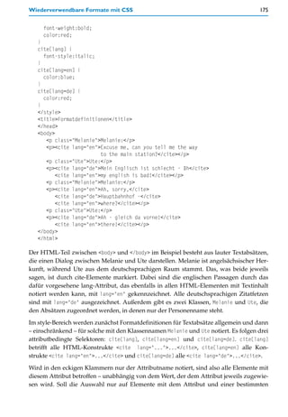 Wiederverwendbare Formate mit CSS                                                    175


     font-weight:bold;
     color:red;
   }
   cite[lang] {
     font-style:italic;
   }
   cite[lang=en] {
     color:blue;
   }
   cite[lang=de] {
     color:red;
   }
   </style>
   <title>Formatdefinitionen</title>
   </head>
   <body>
      <p class="Melanie">Melanie:</p>
      <p><cite lang="en">Excuse me, can you tell me the way
                          to the main station?</cite></p>
      <p class="Ute">Ute:</p>
      <p><cite lang="de">Mein Englisch ist schlecht - äh</cite>
          <cite lang="en">my english is bad!</cite></p>
      <p class="Melanie">Melanie:</p>
      <p><cite lang="en">Ah, sorry,</cite>
          <cite lang="de">Hauptbahnhof -</cite>
          <cite lang="en">where?</cite></p>
      <p class="Ute">Ute:</p>
      <p><cite lang="de">Ah - gleich da vorne!</cite>
          <cite lang="en">there!</cite></p>
   </body>
   </html>

Der HTML-Teil zwischen <body> und </body> im Beispiel besteht aus lauter Textabsätzen,
die einen Dialog zwischen Melanie und Ute darstellen. Melanie ist angelsächsischer Her-
kunft, während Ute aus dem deutschsprachigen Raum stammt. Das, was beide jeweils
sagen, ist durch cite-Elemente markiert. Dabei sind die englischen Passagen durch das
dafür vorgesehene lang-Attribut, das ebenfalls in allen HTML-Elementen mit Textinhalt
notiert werden kann, mit lang="en" gekennzeichnet. Alle deutschsprachigen Zitatfetzen
sind mit lang="de" ausgezeichnet. Außerdem gibt es zwei Klassen, Melanie und Ute, die
den Absätzen zugeordnet werden, in denen nur der Personenname steht.

Im style-Bereich werden zunächst Formatdefinitionen für Textabsätze allgemein und dann
– einschränkend – für solche mit den Klassennamen Melanie und Ute notiert. Es folgen drei
attributbedingte Selektoren: cite[lang], cite[lang=en] und cite[lang=de]. cite[lang]
betrifft alle HTML-Konstrukte <cite lang="...">...</cite>, cite[lang=en] alle Kon-
strukte <cite lang="en">...</cite> und cite[lang=de] alle <cite lang="de">...</cite>.

Wird in den eckigen Klammern nur der Attributname notiert, sind also alle Elemente mit
diesem Attribut betroffen – unabhängig von dem Wert, der dem Attribut jeweils zugewie-
sen wird. Soll die Auswahl nur auf Elemente mit dem Attribut und einer bestimmten
 