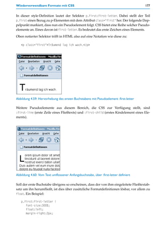 Wiederverwendbare Formate mit CSS                                                      177


In dieser style-Definition lautet der Selektor p.first:first-letter. Dabei stellt der Teil
p.first einen Bezug zu p-Elementen mit dem Attribut class="first" her. Der folgende Dop-
pelpunkt markiert, dass nun ein Pseudoelement folgt. CSS bietet eine Reihe solcher Pseudo-
elemente an. Eines davon ist first-letter. Es bedeutet das erste Zeichen eines Elements.

Oben notierter Selektor trifft in HTML also auf eine Notation wie diese zu:

   <p class="first">Träumend lag ich wach.</p>




Abbildung 4.59: Hervorhebung des ersten Buchstabens mit Pseudoelement :first-letter

Weitere Pseudoelemente aus diesem Bereich, die CSS zur Verfügung stellt, sind
:first-line (erste Zeile eines Fließtexts) und :first-child (erstes Kindelement eines Ele-
ments).




Abbildung 4.60: Vom Text umflossener Anfangsbuchstabe, über :first-letter definiert

Soll der erste Buchstabe übrigens so erscheinen, dass der von ihm eingeleitete Fließtextab-
satz um ihn herumfließt, ist dies über zusätzliche Formatdefinitionen lösbar, vor allem zu
float. Ein Beispiel:

   p.first:first-letter {
      font-size:300%;
      float:left;
      margin-right:2px;
 