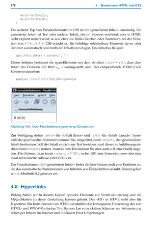 178                                                          4   Basiswissen HTML und CSS


          margin-bottom:2px;
          margin-bottom:0px;
      }

Ein weiterer Typ von Pseudoelementen in CSS ist für »generierten Inhalt« zuständig. Ein
generierter Inhalt ist Text oder anderer Inhalt, der im Browser erscheint, aber in HTML
nicht explizit notiert wird, so wie etwa die Bullet-Zeichen oder Nummern bei der Nota-
tion von <li>...</li>. CSS erlaubt es, für beliebige selektierbare Elemente davor oder
dahinter automatisch bestimmbaren Inhalt einzufügen. Ein einfaches Beispiel:

      span.Preis:before { content:"_ " }

Dieser Selektor bestimmt für span-Elemente mit dem Attribut class="Preis", dass dem
Inhalt des Elements der Wert »_ « vorangestellt wird. Der entsprechende HTML-Code
könnte so aussehen:

      <p><span class="Preis">39,90</span></p>




Abbildung 4.61: Über Pseudoelement generiertes Eurozeichen

Zur Verfügung stehen :before für »Inhalt davor« und :after für »Inhalt danach«. Inner-
halb der geschweiften Klammern können Sie, eingeleitet durch content:, den gewünschten
Inhalt bestimmen. Soll der Inhalt einfach aus Text bestehen, wird dieser in Anführungszei-
chen hinter content: notiert. Anstelle von Text können Sie aber auch z.B. eine Grafik ange-
ben. Das Schema dazu lautet content:url(URI), wobei URI eine Internetadresse oder eine
lokal referenzierte Adresse einer Grafik ist.

Das Pseudoelement für »generierten Inhalt« bietet darüber hinaus noch eine Funktion an,
die das automatische Nummerieren von Inhalten wie Überschriften erlaubt. Darauf gehen
wir in Abschnitt 6.2 genauer ein.



4.8 Hyperlinks
Bislang haben wir in diesem Kapitel typische Elemente zur Textstrukturierung und die
Möglichkeiten zu deren Gestaltung kennen gelernt. Das »HT« in HTML steht aber für
Hypertext. Ein Kern-Feature von HTML ist nämlich die konsequente Umsetzung des von
HTML- und WWW-Vordenker Tim Berners Lee entwickelten Schemas zur Adressierung
beliebiger Inhalte im Internet und in lokalen Host-Umgebungen.
 