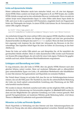 182                                                        4   Basiswissen HTML und CSS


Links auf dynamische Inhalte
Hinter zahlreichen Webseiten steckt kein statischer Inhalt, wie z.B. eine fest abgespei-
cherte HTML-Datei, sondern ein Script oder Programm (z.B. ein PHP-Script), das variable
HTML-Inhalte erzeugt und an den aufrufenden Browser zurücksendet. Dazu erwartet ein
solches Script meist entsprechenden Input. In vielen Fällen steht dieser Input direkt im
URI, und zwar in den so genannten GET-Parametern, eingeleitet durch ein Fragezeichen
hinter der Pfadangabe des Scripts. In einem HTML-Link können Sie als Verweisziel auch
solche URIs angeben. Beispiel:

      <a href=" http://www.google.de/
      search?hl=de&q=Meteoriten&btnG=Suche&meta=">Google-Suche nach Meteoriten</a>

Am einfachsten bringen Sie einen solchen URI in den eigenen HTML-Quelltext, indem Sie
im Browser die Zielsite aufrufen (im Beispiel also Google) und dort den gewünschten
Zustand herstellen (im Beispiel also nach Meteoriten suchen). Wenn die Seite mit Suchtref-
fern angezeigt wird, kopieren Sie den Inhalt der Adresszeile des Browsers in die Zwi-
schenablage. Den kopierten Inhalt fügen Sie dann im Editor als Zuweisung an das href-
Attribut ein.

Testen Sie Links auf solche URIs jedoch aus und überprüfen Sie, ob Sie tatsächlich die
gewünschten Inhalte erhalten. Denn in vielen dynamischen URIs werden auch Parameter
wie Session-IDs mitgeschleppt, die sich nicht für einen Link eignen. Probieren Sie gegebe-
nenfalls auch mal, solche Parameter-Wert-Kombinationen wegzulassen.

Linktypen und Darstellung von Links
Es mag erstaunen, dass alle Links in HTML über das gleiche HTML-Element nach dem
gleichen Schema notiert werden. Denn auf modernen Webseiten gibt es offensichtlich
ganz unterschiedliche Typen von Links, z.B. anklickbare Werbebanner oder Schaltflächen
in einer Site-internen Navigationsleiste und Hyperlinks im normalen Fließtext.
Der Vorteil dieser Lösung ist auf jeden Fall, dass Sie nur ein Verlinkungsschema kennen
müssen, das auf alle Fälle passt. Der Nachteil ist, dass Sie die unterschiedliche Bedeutung
der Links nur durch optisch unterschiedliche Gestaltung oder Platzierung auf der Web-
seite kenntlich machen können.

Wir werden in diesem Abschnitt zunächst noch näher auf die möglichen Fälle und Beson-
derheiten bei der Adressierung von Verweiszielen eingehen. In Abschnitt 4.8.9 werden Sie
dann mit den Möglichkeiten der optischen Gestaltung von Links vertraut gemacht. Weil
speziell Navigationsleisten auf modernen Websites große Bedeutung haben, wird dieses
Thema in Abschnitt 5.2 außerdem noch gesondert behandelt.

Hinweise zu Links auf fremde Quellen
Durch Hyperlinks in Verbindung mit dem Internet und dem Adressierungsschema der
URIs ist im Prinzip alles mit allem anbieterübergreifend vernetzbar. Deshalb sind Hyper-
 