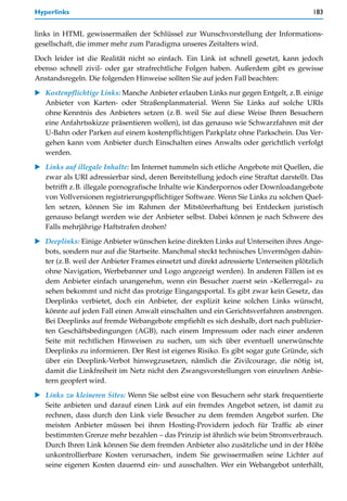 Hyperlinks                                                                             183


links in HTML gewissermaßen der Schlüssel zur Wunschvorstellung der Informations-
gesellschaft, die immer mehr zum Paradigma unseres Zeitalters wird.

Doch leider ist die Realität nicht so einfach. Ein Link ist schnell gesetzt, kann jedoch
ebenso schnell zivil- oder gar strafrechtliche Folgen haben. Außerdem gibt es gewisse
Anstandsregeln. Die folgenden Hinweise sollten Sie auf jeden Fall beachten:

   Kostenpflichtige Links: Manche Anbieter erlauben Links nur gegen Entgelt, z.B. einige
   Anbieter von Karten- oder Straßenplanmaterial. Wenn Sie Links auf solche URIs
   ohne Kenntnis des Anbieters setzen (z.B. weil Sie auf diese Weise Ihren Besuchern
   eine Anfahrtsskizze präsentieren wollen), ist das genauso wie Schwarzfahren mit der
   U-Bahn oder Parken auf einem kostenpflichtigen Parkplatz ohne Parkschein. Das Ver-
   gehen kann vom Anbieter durch Einschalten eines Anwalts oder gerichtlich verfolgt
   werden.

   Links auf illegale Inhalte: Im Internet tummeln sich etliche Angebote mit Quellen, die
   zwar als URI adressierbar sind, deren Bereitstellung jedoch eine Straftat darstellt. Das
   betrifft z.B. illegale pornografische Inhalte wie Kinderpornos oder Downloadangebote
   von Vollversionen registrierungspflichtiger Software. Wenn Sie Links zu solchen Quel-
   len setzen, können Sie im Rahmen der Mitstörerhaftung bei Entdecken juristisch
   genauso belangt werden wie der Anbieter selbst. Dabei können je nach Schwere des
   Falls mehrjährige Haftstrafen drohen!

   Deeplinks: Einige Anbieter wünschen keine direkten Links auf Unterseiten ihres Ange-
   bots, sondern nur auf die Startseite. Manchmal steckt technisches Unvermögen dahin-
   ter (z.B. weil der Anbieter Frames einsetzt und direkt adressierte Unterseiten plötzlich
   ohne Navigation, Werbebanner und Logo angezeigt werden). In anderen Fällen ist es
   dem Anbieter einfach unangenehm, wenn ein Besucher zuerst sein »Kellerregal« zu
   sehen bekommt und nicht das protzige Eingangsportal. Es gibt zwar kein Gesetz, das
   Deeplinks verbietet, doch ein Anbieter, der explizit keine solchen Links wünscht,
   könnte auf jeden Fall einen Anwalt einschalten und ein Gerichtsverfahren anstrengen.
   Bei Deeplinks auf fremde Webangebote empfiehlt es sich deshalb, dort nach publizier-
   ten Geschäftsbedingungen (AGB), nach einem Impressum oder nach einer anderen
   Seite mit rechtlichen Hinweisen zu suchen, um sich über eventuell unerwünschte
   Deeplinks zu informieren. Der Rest ist eigenes Risiko. Es gibt sogar gute Gründe, sich
   über ein Deeplink-Verbot hinwegzusetzen, nämlich die Zivilcourage, die nötig ist,
   damit die Linkfreiheit im Netz nicht den Zwangsvorstellungen von einzelnen Anbie-
   tern geopfert wird.

   Links zu kleineren Sites: Wenn Sie selbst eine von Besuchern sehr stark frequentierte
   Seite anbieten und darauf einen Link auf ein fremdes Angebot setzen, ist damit zu
   rechnen, dass durch den Link viele Besucher zu dem fremden Angebot surfen. Die
   meisten Anbieter müssen bei ihren Hosting-Providern jedoch für Traffic ab einer
   bestimmten Grenze mehr bezahlen – das Prinzip ist ähnlich wie beim Stromverbrauch.
   Durch Ihren Link können Sie dem fremden Anbieter also zusätzliche und in der Höhe
   unkontrollierbare Kosten verursachen, indem Sie gewissermaßen seine Lichter auf
   seine eigenen Kosten dauernd ein- und ausschalten. Wer ein Webangebot unterhält,
 