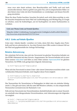 184                                                        4   Basiswissen HTML und CSS


      muss zwar stets damit rechnen, dass Besucherzahlen und Traffic auch mal stark
      anschwellen können. Doch es gehört zum guten Ton, sich in entsprechenden Fällen vor
      dem Setzen eines Links mit dem Fremdanbieter zu verständigen und dessen Einwilli-
      gung einzuholen.

Wenn Sie diese Punkte beachten, brauchen Sie jedoch auch nicht übervorsichtig zu sein.
Sie brauchen beispielsweise keine Mail mit Lesebestätigung und Wichtig-Flag an Google
zu schicken, wenn Sie beabsichtigen, auf ein Suchergebnis von deren Suchmaschine zu
verlinken.


 Link zum Thema Links auf fremde Quellen:

 Telepolis-Artikel »Linkhaftung: Gesetzgeberische Untätigkeit schafft endlich Klarheit«:
 http://www.heise.de/tp/r4/artikel/12/12721/1.html


4.8.2 Links auf lokale Quellen
Unter einer »lokalen Quelle« verstehen wir Links, deren Ziel ohne Angabe eines Proto-
kolls und Servers adressierbar ist. Aus dem Format eines URIs werden in diesem Fall nur
der Pfad und gegebenenfalls der Anfrage-Teil benötigt.

Relative Adressierung
Der einfachste Fall ist der, dass sich das Verweisziel im gleichen Verzeichnis befindet wie
das HTML-Dokument mit dem Verweis. Angenommen, der Verweis befindet sich in einer
Datei namens index.html und führt zu einer Datei namens impressum.html im gleichen
Verzeichnis. Im HTML-Link genügt dann folgende Adressierung:

      <a href="impressum.html">Impressum</a>

Wenn sich das Verweisziel in einem Unter- oder einem Unterunterverzeichnis relativ zum
verlinkenden Dokument befindet, sind Angaben dieser Form möglich:

      <a href="team/julia.html">Julia Anders</a>
      <a href="projekte/ws2004/uebersicht.html">Projektübersicht Wintersemester 2004/
      2005</a>

Das Trennzeichen für Verzeichnisse in Pfadangaben ist dabei stets ein einfacher Schräg-
strich (/). Das gilt auch dann, falls Sie unter MS Windows arbeiten, wo das entsprechende
Trennzeichen normalerweise der Backslash () ist.

Falls sich das Verweisziel eine Verzeichnisebene oberhalb befindet oder in einem Verzeich-
nis unterhalb einer übergeordneten Verzeichnisebene, sind Adressierungen der folgenden
Art möglich:

      <a href="../impressum.html">Impressum</a>
      <a href="../../projekte/ws2004/uebersicht.html">Projektübersicht Wintersemester
      2004/2005</a>
 