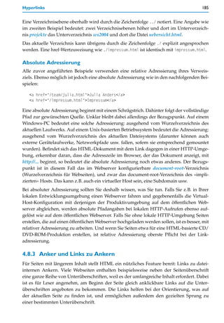 Hyperlinks                                                                               185


Eine Verzeichnisebene oberhalb wird durch die Zeichenfolge ../ notiert. Eine Angabe wie
im zweiten Beispiel bedeutet: zwei Verzeichnisebenen höher und dort im Unterverzeich-
nis projekte das Unterverzeichnis ws2004 und dort die Datei uebersicht.html.
Das aktuelle Verzeichnis kann übrigens durch die Zeichenfolge ./ explizit angesprochen
werden. Eine href-Wertzuweisung wie ./impressum.html ist identisch mit impressum.html.

Absolute Adressierung
Alle zuvor angeführten Beispiele verwenden eine relative Adressierung ihres Verweis-
ziels. Ebenso möglich ist jedoch eine absolute Adressierung wie in den nachfolgenden Bei-
spielen:

   <a href="/team/julia.html">Julia Anders</a>
   <a href="/impressum.html">Impressum</a>

Eine absolute Adressierung beginnt mit einem Schrägstrich. Dahinter folgt der vollständige
Pfad zur gewünschten Quelle. Unklar bleibt dabei allerdings der Bezugspunkt. Auf einem
Windows-PC bedeutet eine solche Adressierung: ausgehend vom Wurzelverzeichnis des
aktuellen Laufwerks. Auf einem Unix-basierten Betriebssystem bedeutet die Adressierung:
ausgehend vom Wurzelverzeichnis des aktuellen Dateisystems (darunter können auch
externe Gerätelaufwerke, Netzwerkpfade usw. fallen, sofern sie entsprechend gemountet
wurden). Befindet sich das HTML-Dokument mit dem Link dagegen in einer HTTP-Umge-
bung, erkennbar daran, dass die Adresszeile im Browser, der das Dokument anzeigt, mit
http://... beginnt, so bedeutet die absolute Adressierung noch etwas anderes. Der Bezugs-
punkt ist in diesem Fall das im Webserver konfigurierbare document-root-Verzeichnis
(Wurzelverzeichnis für Webseiten), und zwar das document-root-Verzeichnis des »impli-
zierten« Hosts. Das kann z.B. auch ein virtueller Host sein, eine Subdomain usw.
Bei absoluter Adressierung sollten Sie deshalb wissen, was Sie tun. Falls Sie z.B. in Ihrer
lokalen Entwicklungsumgebung einen Webserver fahren und gegebenenfalls die Virtual-
Host-Konfiguration mit derjenigen der Produktivumgebung auf dem öffentlichen Web-
server abgleichen, werden absolute Pfadangaben bei lokalen HTTP-Aufrufen ebenso auf-
gelöst wie auf dem öffentlichen Webserver. Falls Sie ohne lokale HTTP-Umgebung Seiten
erstellen, die auf einen öffentlichen Webserver hochgeladen werden sollen, ist es besser, mit
relativer Adressierung zu arbeiten. Und wenn Sie Seiten etwa für eine HTML-basierte CD/
DVD-ROM-Produktion erstellen, ist relative Adressierung oberste Pflicht bei der Link-
adressierung.

4.8.3 Anker und Links zu Ankern
Für Seiten mit längerem Inhalt stellt HTML ein nützliches Feature bereit: Links zu datei-
internen Ankern. Viele Webseiten enthalten beispielsweise neben der Seitenüberschrift
eine ganze Reihe von Unterüberschriften, weil es der umfangreiche Inhalt erfordert. Dabei
ist es für Leser angenehm, am Beginn der Seite gleich anklickbare Links auf die Unter-
überschriften angeboten zu bekommen. Die Links helfen bei der Orientierung, was auf
der aktuellen Seite zu finden ist, und ermöglichen außerdem den gezielten Sprung zu
einer bestimmten Unterüberschrift.
 