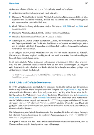 Hyperlinks                                                                          187


Ankernamen können Sie frei vergeben. Folgendes ist jedoch zu beachten:

   Ankernamen müssen dokumentweit eindeutig sein.

   Das name-Attribut teilt mit dem id-Attribut den gleichen Namensraum. Falls Sie also
   Elemente mit id-Namen versehen, müssen alle id-Namen und Wertzuweisungen an
   das name-Attribut unterschiedlich sein.

   Groß-/Kleinschreibung wird unterschieden. Die Namen WS_2004 und ws_2004 sind
   unterschiedlich.

   Das name-Attribut darf auch HTML-Entities wie &uuml; enthalten.

   Das erste Zeichen muss ein Buchstabe A–Z oder a–z sein.

   Nachfolgende Zeichen dürfen Buchstaben, Ziffern, der Unterstrich, der Bindestrich,
   der Doppelpunkt oder der Punkt sein. Im Hinblick auf andere Verwendungen, etwa
   mit JavaScript, ist jedoch dringend zu empfehlen, kein anderes Sonderzeichen als den
   Unterstrich zu verwenden.

Es ist übrigens erlaubt, beide Attribute name= und href= in einem a-Element zu notieren.
Damit ist das Element zugleich ein Hyperlink und auch ein Anker, der anderen Hyper-
links als Verweisziel dienen kann.

Es ist auch möglich, Anker in anderen Dokumenten anzuspringen. Dabei ist es unerheb-
lich, wie das Dokument selbst adressiert wird, ob mit einer vollständigen URI-Angabe
oder lokal relativ oder absolut. Am Ende wird einfach das Gatterzeichen, gefolgt vom
Ankernamen, notiert. Ein Beispiel:

   <a href="http://www.w3.org/TR/html401/#minitoc">Inhalt der HTML 4.01
   Spezifikation</a>

4.8.4 Links auf Default-Dateinamen
In HTTP-Umgebungen ist es möglich, bei Links auf bestimmte Dateien den Dateinamen
einfach wegzulassen. Wenn beispielsweise bei Eingabe von http://www.w3.org/ in der
Adresszeile des Browsers eine Seite aufgerufen wird, so liegt dies daran, dass in der
Konfiguration des Webservers von w3.org bestimmte Dateinamen, wie z.B. index.htm,
index.html, welcome.html oder contents.html als Default-Dateinamen eines Verzeichnis-
ses für Webdokumente eingerichtet wurden. In HTTP-Umgebungen sind also auch Adres-
sierungen wie href="/" oder href="/projekte/2004/" möglich. Wenn dort eine Datei mit
gültigem Default-Dateinamen existiert, sendet der Webserver automatisch diese Datei an
den aufrufenden Browser.

Die Adressierung von Default-Dateinamen ist durchaus kombinierbar mit einem Anfrage-
teil oder mit Ankeradressierung. So entstehen Adressierungen wie href="/?y=2004&m=12"
oder href="/projekte/#2004".

In Kapitel 9 werden wir das Thema Default-Dateinamen noch näher behandeln, dort in
Zusammenhang mit der Konfiguration eines Webservers.
 