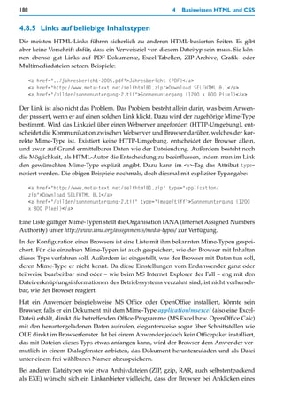188                                                      4   Basiswissen HTML und CSS


4.8.5 Links auf beliebige Inhaltstypen
Die meisten HTML-Links führen sicherlich zu anderen HTML-basierten Seiten. Es gibt
aber keine Vorschrift dafür, dass ein Verweisziel von diesem Dateityp sein muss. Sie kön-
nen ebenso gut Links auf PDF-Dokumente, Excel-Tabellen, ZIP-Archive, Grafik- oder
Multimediadateien setzen. Beispiele:

      <a href="../jahresbericht-2005.pdf">Jahresbericht (PDF)</a>
      <a href="http://www.meta-text.net/selfhtml81.zip">Download SELFHTML 8.1</a>
      <a href="/bilder/sonnenuntergang-2.tif">Sonnenuntergang (1200 x 800 Pixel)</a>

Der Link ist also nicht das Problem. Das Problem besteht allein darin, was beim Anwen-
der passiert, wenn er auf einen solchen Link klickt. Dazu wird der zugehörige Mime-Type
bestimmt. Wird das Linkziel über einen Webserver angefordert (HTTP-Umgebung), ent-
scheidet die Kommunikation zwischen Webserver und Browser darüber, welches der kor-
rekte Mime-Type ist. Existiert keine HTTP-Umgebung, entscheidet der Browser allein,
und zwar auf Grund ermittelbarer Daten wie der Dateiendung. Außerdem besteht noch
die Möglichkeit, als HTML-Autor die Entscheidung zu beeinflussen, indem man im Link
den gewünschten Mime-Type explizit angibt. Dazu kann im <a>-Tag das Attribut type=
notiert werden. Die obigen Beispiele nochmals, doch diesmal mit expliziter Typangabe:

      <a href="http://www.meta-text.net/selfhtml81.zip" type="application/
      zip">Download SELFHTML 8.1</a>
      <a href="/bilder/sonnenuntergang-2.tif" type="image/tiff">Sonnenuntergang (1200
      x 800 Pixel)</a>

Eine Liste gültiger Mime-Typen stellt die Organisation IANA (Internet Assigned Numbers
Authority) unter http://www.iana.org/assignments/media-types/ zur Verfügung.
In der Konfiguration eines Browsers ist eine Liste mit ihm bekannten Mime-Typen gespei-
chert. Für die einzelnen Mime-Typen ist auch gespeichert, wie der Browser mit Inhalten
dieses Typs verfahren soll. Außerdem ist eingestellt, was der Browser mit Daten tun soll,
deren Mime-Type er nicht kennt. Da diese Einstellungen vom Endanwender ganz oder
teilweise bearbeitbar sind oder – wie beim MS Internet Explorer der Fall – eng mit den
Dateiverknüpfungsinformationen des Betriebssystems verzahnt sind, ist nicht vorherseh-
bar, wie der Browser reagiert.
Hat ein Anwender beispielsweise MS Office oder OpenOffice installiert, könnte sein
Browser, falls er ein Dokument mit dem Mime-Type application/msexcel (also eine Excel-
Datei) erhält, direkt die betreffenden Office-Programme (MS Excel bzw. OpenOffice Calc)
mit den heruntergeladenen Daten aufrufen, eleganterweise sogar über Schnittstellen wie
OLE direkt im Browserfenster. Ist bei einem Anwender jedoch kein Officepaket installiert,
das mit Dateien dieses Typs etwas anfangen kann, wird der Browser dem Anwender ver-
mutlich in einem Dialogfenster anbieten, das Dokument herunterzuladen und als Datei
unter einem frei wählbaren Namen abzuspeichern.
Bei anderen Dateitypen wie etwa Archivdateien (ZIP, gzip, RAR, auch selbstentpackend
als EXE) wünscht sich ein Linkanbieter vielleicht, dass der Browser bei Anklicken eines
 