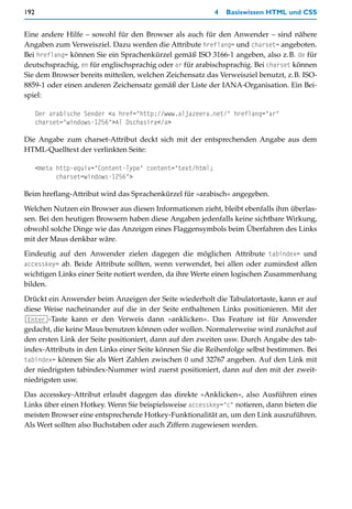 192                                                         4   Basiswissen HTML und CSS


Eine andere Hilfe – sowohl für den Browser als auch für den Anwender – sind nähere
Angaben zum Verweisziel. Dazu werden die Attribute hreflang= und charset= angeboten.
Bei hreflang= können Sie ein Sprachenkürzel gemäß ISO 3166-1 angeben, also z.B. de für
deutschsprachig, en für englischsprachig oder ar für arabischsprachig. Bei charset können
Sie dem Browser bereits mitteilen, welchen Zeichensatz das Verweisziel benutzt, z.B. ISO-
8859-1 oder einen anderen Zeichensatz gemäß der Liste der IANA-Organisation. Ein Bei-
spiel:

      Der arabische Sender <a href="http://www.aljazeera.net/" hreflang="ar"
      charset="windows-1256">Al Dschasira</a>

Die Angabe zum charset-Attribut deckt sich mit der entsprechenden Angabe aus dem
HTML-Quelltext der verlinkten Seite:

      <meta http-equiv="Content-Type" content="text/html;
            charset=windows-1256">

Beim hreflang-Attribut wird das Sprachenkürzel für »arabisch« angegeben.

Welchen Nutzen ein Browser aus diesen Informationen zieht, bleibt ebenfalls ihm überlas-
sen. Bei den heutigen Browsern haben diese Angaben jedenfalls keine sichtbare Wirkung,
obwohl solche Dinge wie das Anzeigen eines Flaggensymbols beim Überfahren des Links
mit der Maus denkbar wäre.
Eindeutig auf den Anwender zielen dagegen die möglichen Attribute tabindex= und
accesskey= ab. Beide Attribute sollten, wenn verwendet, bei allen oder zumindest allen
wichtigen Links einer Seite notiert werden, da ihre Werte einen logischen Zusammenhang
bilden.

Drückt ein Anwender beim Anzeigen der Seite wiederholt die Tabulatortaste, kann er auf
diese Weise nacheinander auf die in der Seite enthaltenen Links positionieren. Mit der
(Enter)-Taste kann er den Verweis dann »anklicken«. Das Feature ist für Anwender
gedacht, die keine Maus benutzen können oder wollen. Normalerweise wird zunächst auf
den ersten Link der Seite positioniert, dann auf den zweiten usw. Durch Angabe des tab-
index-Attributs in den Links einer Seite können Sie die Reihenfolge selbst bestimmen. Bei
tabindex= können Sie als Wert Zahlen zwischen 0 und 32767 angeben. Auf den Link mit
der niedrigsten tabindex-Nummer wird zuerst positioniert, dann auf den mit der zweit-
niedrigsten usw.

Das accesskey-Attribut erlaubt dagegen das direkte »Anklicken«, also Ausführen eines
Links über einen Hotkey. Wenn Sie beispielsweise accesskey="c" notieren, dann bieten die
meisten Browser eine entsprechende Hotkey-Funktionalität an, um den Link auszuführen.
Als Wert sollten also Buchstaben oder auch Ziffern zugewiesen werden.
 