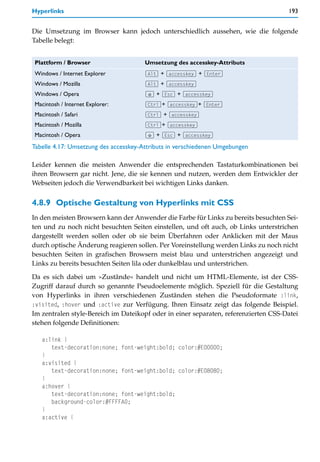 Hyperlinks                                                                           193


Die Umsetzung im Browser kann jedoch unterschiedlich aussehen, wie die folgende
Tabelle belegt:


Plattform / Browser                    Umsetzung des accesskey-Attributs
Windows / Internet Explorer            (Alt) + (accesskey) + (Enter)
Windows / Mozilla                      (Alt) + (accesskey)
Windows / Opera                        (ª) + (Esc) + (accesskey)
Macintosh / Internet Explorer:         (Ctrl)+ (accesskey)+ (Enter)
Macintosh / Safari                     (Ctrl) + (accesskey)
Macintosh / Mozilla                    (Ctrl)+ (accesskey)
Macintosh / Opera                      (ª) + (Esc) + (accesskey)

Tabelle 4.17: Umsetzung des accesskey-Attributs in verschiedenen Umgebungen

Leider kennen die meisten Anwender die entsprechenden Tastaturkombinationen bei
ihren Browsern gar nicht. Jene, die sie kennen und nutzen, werden dem Entwickler der
Webseiten jedoch die Verwendbarkeit bei wichtigen Links danken.


4.8.9 Optische Gestaltung von Hyperlinks mit CSS
In den meisten Browsern kann der Anwender die Farbe für Links zu bereits besuchten Sei-
ten und zu noch nicht besuchten Seiten einstellen, und oft auch, ob Links unterstrichen
dargestellt werden sollen oder ob sie beim Überfahren oder Anklicken mit der Maus
durch optische Änderung reagieren sollen. Per Voreinstellung werden Links zu noch nicht
besuchten Seiten in grafischen Browsern meist blau und unterstrichen angezeigt und
Links zu bereits besuchten Seiten lila oder dunkelblau und unterstrichen.

Da es sich dabei um »Zustände« handelt und nicht um HTML-Elemente, ist der CSS-
Zugriff darauf durch so genannte Pseudoelemente möglich. Speziell für die Gestaltung
von Hyperlinks in ihren verschiedenen Zuständen stehen die Pseudoformate :link,
:visited, :hover und :active zur Verfügung. Ihren Einsatz zeigt das folgende Beispiel.
Im zentralen style-Bereich im Dateikopf oder in einer separaten, referenzierten CSS-Datei
stehen folgende Definitionen:

   a:link {
      text-decoration:none; font-weight:bold; color:#E00000;
   }
   a:visited {
      text-decoration:none; font-weight:bold; color:#E08080;
   }
   a:hover {
      text-decoration:none; font-weight:bold;
      background-color:#FFFFA0;
   }
   a:active {
 