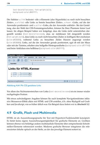 194                                                         4   Basiswissen HTML und CSS


          text-decoration:none; font-weight:bold;
          background-color:#A0FFFF;
      }

Der Selektor a:link bedeutet »alle a-Elemente (also Hyperlinks) zu noch nicht besuchten
Zielen«, a:visited »alle Links zu bereits besuchten Zielen«, a:hover »Links, auf die der
Anwender positioniert« und a:active »Links, die der Anwender anklickt«. Bei der Gestal-
tung, also der Wahl der CSS-Formateigenschaften, können Sie Ihrer Phantasie freien Lauf
lassen. Im obigen Beispiel haben wir festgelegt, dass die Links nicht unterstrichen dar-
gestellt werden (text-decoration:none), dass sie stattdessen fett dargestellt werden
(font-weight:bold), dass Links zu noch nicht besuchten Zielen in kräftigem Rot erscheinen
(color:#E00000), während Links zu besuchten Zielen blassrot angezeigt werden
(color:#E08080). Links, auf die der Anwender gerade positioniert, egal ob mit der Maus
oder mit der Tastatur, erhalten eine hellgelbe Hintergrundfarbe (background-color:#FFFFA0)
und beim Anklicken eine hellblaue (background-color:#A0FFFF).




Abbildung 4.64: Mit CSS gestaltete Links

Vor allem das Nichtunterstreichen von Links (text-decoration:none) ist ein immer wieder
nachgefragtes Feature.

Mit etwas aufwändigeren Angaben können Sie auch komplette Navigationsleisten inklu-
sive Mouseover-Effekt allein mit HTML und CSS erstellen, d.h. ohne Rückgriff auf Grafi-
ken und JavaScript, wie es früher üblich war. Ein Beispiel dazu liefern wir in Abschnitt 5.2.



4.9 Grafik, Flash und Multimedia
HTML ist als Auszeichnungssprache für Text mit Hypertext-Funktionalität konzipiert.
Es bietet keine eigene Auszeichnungsmöglichkeit für grafische Elemente an. Grafiken
können ebenso wie beliebige andere multimediale Elemente über entsprechende Schnitt-
stellen-Elemente referenziert werden. Moderne grafische Browser integrieren die refe-
renzierten Inhalte optisch an der Stelle, an der das jeweilige Element notiert ist.
 