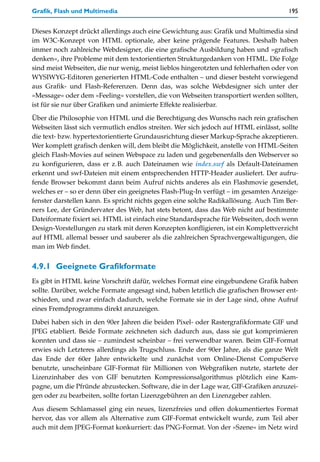 Grafik, Flash und Multimedia                                                          195


Dieses Konzept drückt allerdings auch eine Gewichtung aus: Grafik und Multimedia sind
im W3C-Konzept von HTML optionale, aber keine prägende Features. Deshalb haben
immer noch zahlreiche Webdesigner, die eine grafische Ausbildung haben und »grafisch
denken«, ihre Probleme mit dem textorientierten Strukturgedanken von HTML. Die Folge
sind meist Webseiten, die nur wenig, meist lieblos hingerotzten und fehlerhaften oder von
WYSIWYG-Editoren generierten HTML-Code enthalten – und dieser besteht vorwiegend
aus Grafik- und Flash-Referenzen. Denn das, was solche Webdesigner sich unter der
»Message« oder dem »Feeling« vorstellen, die von Webseiten transportiert werden sollten,
ist für sie nur über Grafiken und animierte Effekte realisierbar.

Über die Philosophie von HTML und die Berechtigung des Wunschs nach rein grafischen
Webseiten lässt sich vermutlich endlos streiten. Wer sich jedoch auf HTML einlässt, sollte
die text- bzw. hypertextorientierte Grundausrichtung dieser Markup-Sprache akzeptieren.
Wer komplett grafisch denken will, dem bleibt die Möglichkeit, anstelle von HTML-Seiten
gleich Flash-Movies auf seinen Webspace zu laden und gegebenenfalls den Webserver so
zu konfigurieren, dass er z.B. auch Dateinamen wie index.swf als Default-Dateinamen
erkennt und swf-Dateien mit einem entsprechenden HTTP-Header ausliefert. Der aufru-
fende Browser bekommt dann beim Aufruf nichts anderes als ein Flashmovie gesendet,
welches er – so er denn über ein geeignetes Flash-Plug-In verfügt – im gesamten Anzeige-
fenster darstellen kann. Es spricht nichts gegen eine solche Radikallösung. Auch Tim Ber-
ners Lee, der Gründervater des Web, hat stets betont, dass das Web nicht auf bestimmte
Dateiformate fixiert sei. HTML ist einfach eine Standardsprache für Webseiten, doch wenn
Design-Vorstellungen zu stark mit deren Konzepten konfligieren, ist ein Komplettverzicht
auf HTML allemal besser und sauberer als die zahlreichen Sprachvergewaltigungen, die
man im Web findet.


4.9.1 Geeignete Grafikformate
Es gibt in HTML keine Vorschrift dafür, welches Format eine eingebundene Grafik haben
sollte. Darüber, welche Formate angesagt sind, haben letztlich die grafischen Browser ent-
schieden, und zwar einfach dadurch, welche Formate sie in der Lage sind, ohne Aufruf
eines Fremdprogramms direkt anzuzeigen.

Dabei haben sich in den 90er Jahren die beiden Pixel- oder Rastergrafikformate GIF und
JPEG etabliert. Beide Formate zeichneten sich dadurch aus, dass sie gut komprimieren
konnten und dass sie – zumindest scheinbar – frei verwendbar waren. Beim GIF-Format
erwies sich Letzteres allerdings als Trugschluss. Ende der 90er Jahre, als die ganze Welt
das Ende der 60er Jahre entwickelte und zunächst vom Online-Dienst CompuServe
benutzte, unscheinbare GIF-Format für Millionen von Webgrafiken nutzte, startete der
Lizenzinhaber des von GIF benutzten Kompressionsalgorithmus plötzlich eine Kam-
pagne, um die Pfründe abzustecken. Software, die in der Lage war, GIF-Grafiken anzuzei-
gen oder zu bearbeiten, sollte fortan Lizenzgebühren an den Lizenzgeber zahlen.
Aus diesem Schlamassel ging ein neues, lizenzfreies und offen dokumentiertes Format
hervor, das vor allem als Alternative zum GIF-Format entwickelt wurde, zum Teil aber
auch mit dem JPEG-Format konkurriert: das PNG-Format. Von der »Szene« im Netz wird
 