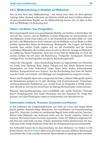 Grafik, Flash und Multimedia                                                             197


4.9.2 Bildbearbeitung in Hinblick auf Webseiten
Dies ist kein Buch über Bildbearbeitung – das Thema kann allein ein Buch gleichen
Umfangs füllen. Dennoch sollte jeder, der Websites erstellt und darin Grafiken einbindet,
ein paar grundsätzliche Begriffe aus der Bildbearbeitung kennen, die vor allem in Hin-
blick auf Webdesign von Bedeutung sind.

Vektor- und Raster- bzw. Pixelgrafiken
Die Computergrafik kennt zwei grundsätzliche Modelle, um Grafiken zu beschreiben. Die
eine teilt den »canvas«, also die Bildfläche, in lauter Bildpunkte ein und beschreibt, wel-
cher Bildpunkt welche Farbe haben soll. In der Drucktechnik sind dabei Maße wie »dots
per inch«, also Bildpunkte pro Inch, verbreitet und die Bildfläche wird als Raster aus Bild-
punkten repräsentiert. Daher die Bezeichnung »Rastergrafik«. Die Längen- und Breiten-
ausmaße einer solchen Grafik ergeben sich aus der Punktdichte und der Anzahl
vorhandener Bildpunkte. Bei Grafiken, deren Zweck vor allem die Anzeige am Bildschirm
ist, entfällt das Thema Punktdichte. Denn hier ist das Maß der Bildpunkte ein Pixel. Bei
solchen Grafiken hat sich daher die Bezeichnung »Pixelgrafik« durchgesetzt. Dennoch
verfolgen Pixel- und Rastergrafiken das gleiche Beschreibungsmodell.
Anders die Vektorgrafik – deren Beschreibung besteht aus Eigenschaften von Elementen
wie Punkt, Linie, Rechteck, Kreis, Ellipse, Polygon und Text. Solche Elemente können
Eigenschaften wie Farbe, Farbverlauf, Länge, Höhe, Dicke, Radius, Eckkoordinaten,
Schriftart, Transparenzwert usw. besitzen. Aus der Beschreibung kann dann die Darstel-
lung der Grafik »zur Laufzeit« und abhängig vom Ausgabemedium umgesetzt werden.

Raster- und Pixelgrafik eignet sich vorzugsweise für Fotos, während Vektorgrafik optimal
für Illustrationen geeignet ist. Es gibt allerdings viele Zwischenbereiche. Firmenlogos,
schriftzug-dominierte Werbebanner usw. werden heute als Pixelgrafik in HTML referen-
ziert, obwohl sie vom Typ her meist besser als Vektorgrafik beschrieben werden könnten.
Bekannte Vektorgrafikprogramme sind CorelDRAW oder Adobe Illustrator. Führende
Raster-/Pixelprogramme sind Adobe Photoshop oder Jasc Paintshop Pro. Einige Pro-
gramme, wie Ulead PhotoImpact, bieten im Editiermodus auch Mischformen an.

Farbmodelle, Farbtiefe, Truecolor, Graustufen und Paletten
In den Frühzeiten der Computerbildschirme war Farbe ein Luxus. Seit einigen Jahren
jedoch gehören Truecolor-fähige Bildschirme und Grafikkarten zur Grundausstattung
jedes PCs. »Truecolor« ist dabei ein irreführender Begriff. Intern erhält auch bei Truecolor-
Bildern jeder Bildpunkt eine bestimmte Farbe und die Anzahl möglicher Farben ist
begrenzt. Die Grenze ist jedoch so hoch angesiedelt, z.B. bei 16,7 Millionen möglichen Far-
ben, dass man nicht mehr von einer »Palette« bestimmter Farben sprechen kann. Die Aus-
wahl einer Farbe erfolgt stattdessen direkt über die Dialogumsetzung eines Farbmodells.

Ein Farbmodell lernten Sie in Zusammenhang mit dem Definieren von Farben in CSS
bereits kennen: das RGB-Modell. Dabei wird eine Farbe aus einer additiven Mischung der
Grundfarben Rot, Grün und Blau bestimmt. Dieses Modell ist allerdings nicht unumstrit-
 
