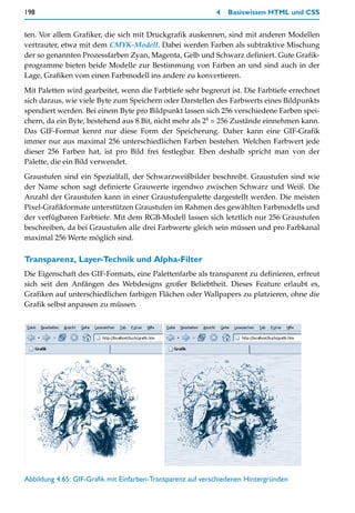 198                                                          4   Basiswissen HTML und CSS


ten. Vor allem Grafiker, die sich mit Druckgrafik auskennen, sind mit anderen Modellen
vertrauter, etwa mit dem CMYK-Modell. Dabei werden Farben als subtraktive Mischung
der so genannten Prozessfarben Zyan, Magenta, Gelb und Schwarz definiert. Gute Grafik-
programme bieten beide Modelle zur Bestimmung von Farben an und sind auch in der
Lage, Grafiken vom einen Farbmodell ins andere zu konvertieren.

Mit Paletten wird gearbeitet, wenn die Farbtiefe sehr begrenzt ist. Die Farbtiefe errechnet
sich daraus, wie viele Byte zum Speichern oder Darstellen des Farbwerts eines Bildpunkts
spendiert werden. Bei einem Byte pro Bildpunkt lassen sich 256 verschiedene Farben spei-
chern, da ein Byte, bestehend aus 8 Bit, nicht mehr als 28 = 256 Zustände einnehmen kann.
Das GIF-Format kennt nur diese Form der Speicherung. Daher kann eine GIF-Grafik
immer nur aus maximal 256 unterschiedlichen Farben bestehen. Welchen Farbwert jede
dieser 256 Farben hat, ist pro Bild frei festlegbar. Eben deshalb spricht man von der
Palette, die ein Bild verwendet.

Graustufen sind ein Spezialfall, der Schwarzweißbilder beschreibt. Graustufen sind wie
der Name schon sagt definierte Grauwerte irgendwo zwischen Schwarz und Weiß. Die
Anzahl der Graustufen kann in einer Graustufenpalette dargestellt werden. Die meisten
Pixel-Grafikformate unterstützen Graustufen im Rahmen des gewählten Farbmodells und
der verfügbaren Farbtiefe. Mit dem RGB-Modell lassen sich letztlich nur 256 Graustufen
beschreiben, da bei Graustufen alle drei Farbwerte gleich sein müssen und pro Farbkanal
maximal 256 Werte möglich sind.

Transparenz, Layer-Technik und Alpha-Filter
Die Eigenschaft des GIF-Formats, eine Palettenfarbe als transparent zu definieren, erfreut
sich seit den Anfängen des Webdesigns großer Beliebtheit. Dieses Feature erlaubt es,
Grafiken auf unterschiedlichen farbigen Flächen oder Wallpapers zu platzieren, ohne die
Grafik selbst anpassen zu müssen.




Abbildung 4.65: GIF-Grafik mit Einfarben-Transparenz auf verschiedenen Hintergründen
 