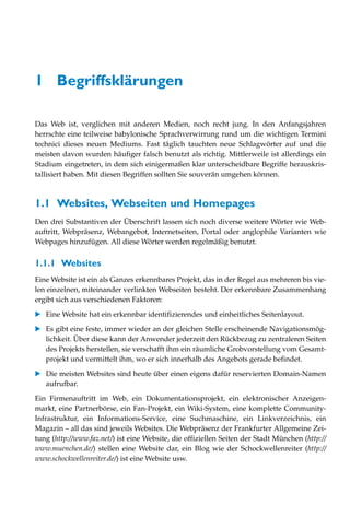 1 Begriffsklärungen

Das Web ist, verglichen mit anderen Medien, noch recht jung. In den Anfangsjahren
herrschte eine teilweise babylonische Sprachverwirrung rund um die wichtigen Termini
technici dieses neuen Mediums. Fast täglich tauchten neue Schlagwörter auf und die
meisten davon wurden häufiger falsch benutzt als richtig. Mittlerweile ist allerdings ein
Stadium eingetreten, in dem sich einigermaßen klar unterscheidbare Begriffe herauskris-
tallisiert haben. Mit diesen Begriffen sollten Sie souverän umgehen können.



1.1 Websites, Webseiten und Homepages
Den drei Substantiven der Überschrift lassen sich noch diverse weitere Wörter wie Web-
auftritt, Webpräsenz, Webangebot, Internetseiten, Portal oder anglophile Varianten wie
Webpages hinzufügen. All diese Wörter werden regelmäßig benutzt.


1.1.1 Websites
Eine Website ist ein als Ganzes erkennbares Projekt, das in der Regel aus mehreren bis vie-
len einzelnen, miteinander verlinkten Webseiten besteht. Der erkennbare Zusammenhang
ergibt sich aus verschiedenen Faktoren:

   Eine Website hat ein erkennbar identifizierendes und einheitliches Seitenlayout.

   Es gibt eine feste, immer wieder an der gleichen Stelle erscheinende Navigationsmög-
   lichkeit. Über diese kann der Anwender jederzeit den Rückbezug zu zentraleren Seiten
   des Projekts herstellen, sie verschafft ihm ein räumliche Grobvorstellung vom Gesamt-
   projekt und vermittelt ihm, wo er sich innerhalb des Angebots gerade befindet.
   Die meisten Websites sind heute über einen eigens dafür reservierten Domain-Namen
   aufrufbar.

Ein Firmenauftritt im Web, ein Dokumentationsprojekt, ein elektronischer Anzeigen-
markt, eine Partnerbörse, ein Fan-Projekt, ein Wiki-System, eine komplette Community-
Infrastruktur, ein Informations-Service, eine Suchmaschine, ein Linkverzeichnis, ein
Magazin – all das sind jeweils Websites. Die Webpräsenz der Frankfurter Allgemeine Zei-
tung (http://www.faz.net/) ist eine Website, die offiziellen Seiten der Stadt München (http://
www.muenchen.de/) stellen eine Website dar, ein Blog wie der Schockwellenreiter (http://
www.schockwellenreiter.de/) ist eine Website usw.
 